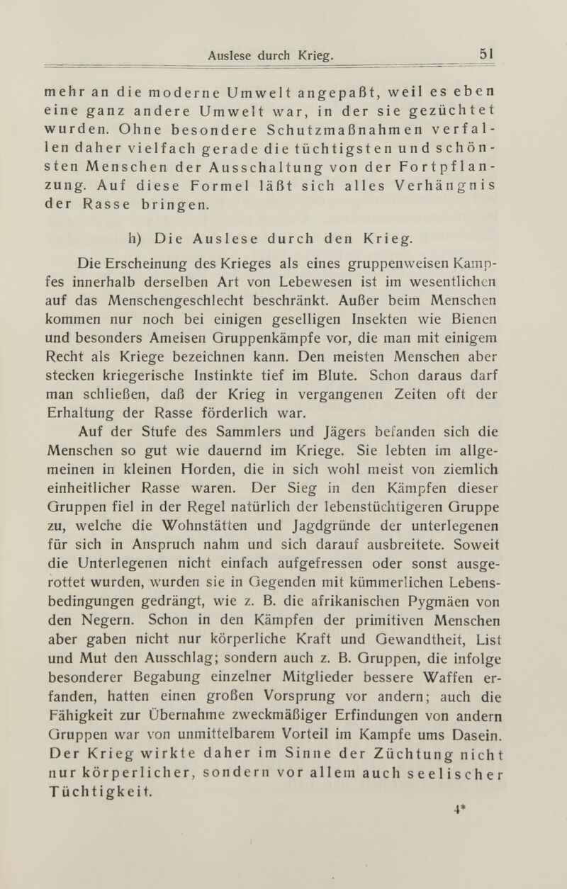 Auslese durch Krieg. 51 mehr an die moderne Umwelt angepaßt, weil es eben eine ganz andere Umwelt war, in der sie gezüchtet wurden. Ohne besondere Schutzmaßnahmen verfal¬ len daher vielfach gerade die tüchtigsten und schön¬ sten Menschen der Ausschaltung von der Fortpflan¬ zung. Auf diese Formel läßt sich alles Verhängnis der Rasse bringen. h) Die Auslese durch den Krieg. Die Erscheinung des Krieges als eines gruppenvveisen Kamp¬ fes innerhalb derselben Art von Lebewesen ist im wesentlichen auf das Menschengeschlecht beschränkt. Außer beim Menschen kommen nur noch bei einigen geselligen Insekten wie Bienen und besonders Ameisen Gruppenkämpfe vor, die man mit einigem Recht als Kriege bezeichnen kann. Den meisten Menschen aber stecken kriegerische Instinkte tief im Blute. Schon daraus darf man schließen, daß der Krieg in vergangenen Zeiten oft der Erhaltung der Rasse förderlich war. Auf der Stufe des Sammlers und Jägers befanden sich die Menschen so gut wie dauernd im Kriege. Sie lebten im allge¬ meinen in kleinen Horden, die in sich wohl meist von ziemlich einheitlicher Rasse waren. Der Sieg in den Kämpfen dieser Gruppen fiel in der Regel natürlich der lebenstüchtigeren Gruppe zu, welche die Wohnstätten und Jagdgründe der unterlegenen für sich in Anspruch nahm und sich darauf ausbreitete. Soweit die Unterlegenen nicht einfach aufgefressen oder sonst ausge¬ rottet wurden, wurden sie in Gegenden mit kümmerlichen Lebens¬ bedingungen gedrängt, wie z. B. die afrikanischen Pygmäen von den Negern. Schon in den Kämpfen der primitiven Menschen aber gaben nicht nur körperliche Kraft und Gewandtheit, List und Mut den Ausschlag; sondern auch z. B. Gruppen, die infolge besonderer Begabung einzelner Mitglieder bessere Waffen er¬ fanden, hatten einen großen Vorsprung vor andern; auch die Fähigkeit zur Übernahme zweckmäßiger Erfindungen von andern Gruppen war von unmittelbarem Vorteil im Kampfe ums Dasein. Der Krieg wirkte daher im Sinne der Züchtung nicht nur körperlicher, sondern vor allem auch seelischer Tüchtigkeit. 4*