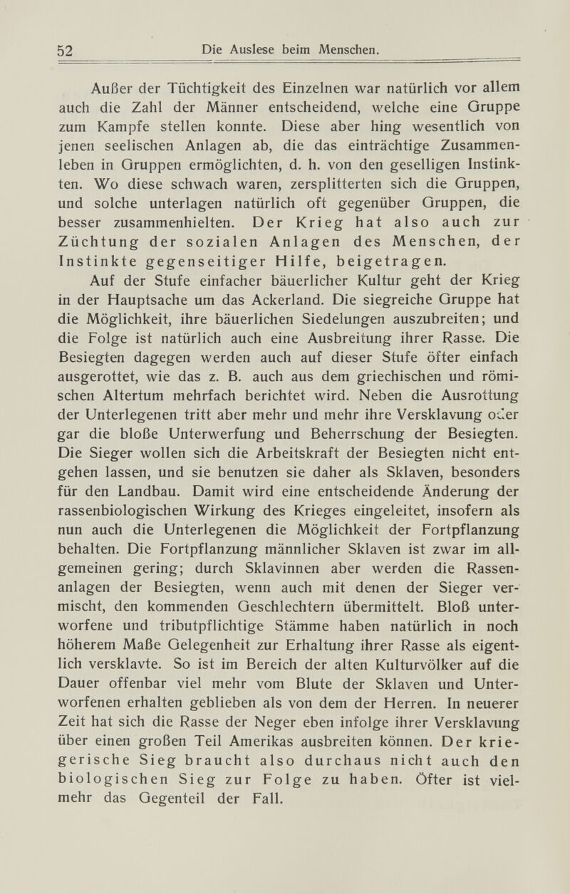 52 Die Auslese beim Menschen. Außer der Tüchtigkeit des Einzelnen war natürlich vor allem auch die Zahl der Männer entscheidend, welche eine Oruppe zum Kampfe stellen konnte. Diese aber hing wesentlich von jenen seelischen Anlagen ab, die das einträchtige Zusammen¬ leben in Gruppen ermöglichten, d. h. von den geselligen Instink¬ ten. Wo diese schwach waren, zersplitterten sich die Gruppen, und solche unterlagen natürlich oft gegenüber Gruppen, die besser zusammenhielten. Der Krieg hat also auch zur Züchtung der sozialen Anlagen des Menschen, der Instinkte gegenseitiger Hilfe, beigetragen. Auf der Stufe einfacher bäuerlicher Kultur geht der Krieg in der Hauptsache um das Ackerland. Die siegreiche Gruppe hat die Möglichkeit, ihre bäuerlichen Siedelungen auszubreiten; und die Folge ist natürlich auch eine Ausbreitung ihrer Rasse. Die Besiegten dagegen werden auch auf dieser Stufe öfter einfach ausgerottet, wie das z. B. auch aus dem griechischen und römi¬ schen Altertum mehrfach berichtet wird. Neben die Ausrottung der Unterlegenen tritt aber mehr und mehr ihre Versklavung oc.er gar die bloße Unterwerfung und Beherrschung der Besiegten. Die Sieger wollen sich die Arbeitskraft der Besiegten nicht ent¬ gehen lassen, und sie benutzen sie daher als Sklaven, besonders für den Landbau. Damit wird eine entscheidende Änderung der rassenbiologischen Wirkung des Krieges eingeleitet, insofern als nun auch die Unterlegenen die Möglichkeit der Fortpflanzung behalten. Die Fortpflanzung männlicher Sklaven ist zwar im all¬ gemeinen gering; durch Sklavinnen aber werden die Rassen¬ anlagen der Besiegten, wenn auch mit denen der Sieger ver¬ mischt, den kommenden Geschlechtern übermittelt. Bloß unter¬ worfene und tributpflichtige Stämme haben natürlich in noch höherem Maße Gelegenheit zur Erhaltung ihrer Rasse als eigent¬ lich versklavte. So ist im Bereich der alten Kulturvölker auf die Dauer offenbar viel mehr vom Blute der Sklaven und Unter¬ worfenen erhalten geblieben als von dem der Herren. In neuerer Zeit hat sich die Rasse der Neger eben infolge ihrer Versklavung über einen großen Teil Amerikas ausbreiten können. Der krie¬ gerische Sieg braucht also durchaus nicht auch den biologischen Sieg zur Folge zu haben. Öfter ist viel¬ mehr das Gegenteil der Fall.