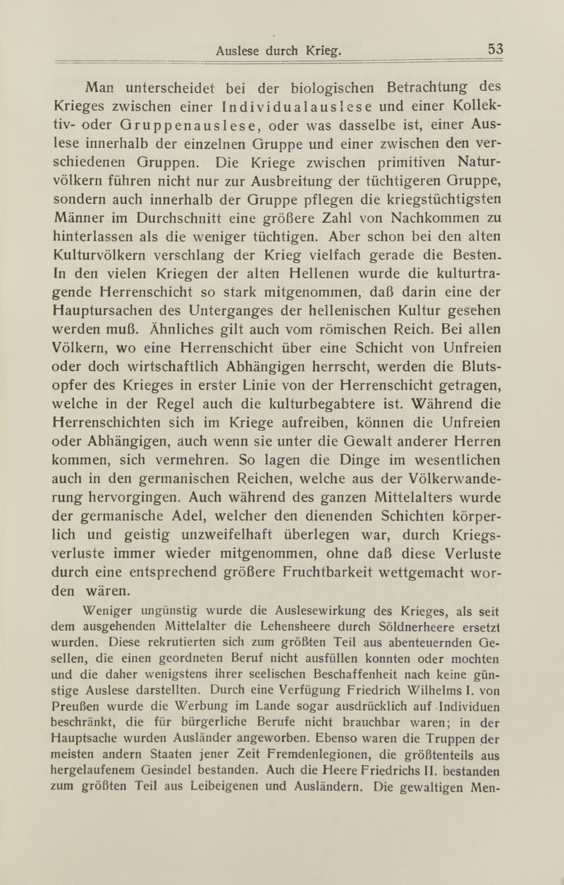 Auslese durch Krieg. 53 Man unterscheidet bei der biologischen Betrachtung des Krieges zwischen einer Individualauslese und einer Kollek¬ tiv- oder Gruppenauslese, oder was dasselbe ist, einer Aus¬ lese innerhalb der einzelnen Gruppe und einer zwischen den ver¬ schiedenen Gruppen. Die Kriege zwischen primitiven Natur¬ völkern führen nicht nur zur Ausbreitung der tüchtigeren Gruppe, sondern auch innerhalb der Gruppe pflegen die kriegstüchtigsten Männer im Durchschnitt eine größere Zahl von Nachkommen zu hinterlassen als die weniger tüchtigen. Aber schon bei den alten Kulturvölkern verschlang der Krieg vielfach gerade die Besten. In den vielen Kriegen der alten Hellenen wurde die kulturtra¬ gende Herrenschicht so stark mitgenommen, daß darin eine der Hauptursachen des Unterganges der hellenischen Kultur gesehen werden muß. Ähnliches gilt auch vom römischen Reich. Bei allen Völkern, wo eine Herrenschicht über eine Schicht von Unfreien oder doch wirtschaftlich Abhängigen herrscht, werden die Bluts¬ opfer des Krieges in erster Linie von der Herrenschicht getragen, welche in der Regel auch die kulturbegabtere ist. Während die Herrenschichten sich im Kriege aufreiben, können die Unfreien oder Abhängigen, auch wenn sie unter die Gewalt anderer Herren kommen, sich vermehren. So lagen die Dinge im wesentlichen auch in den germanischen Reichen, welche aus der Völkerwande¬ rung hervorgingen. Auch während des ganzen Mittelalters wurde der germanische Adel, welcher den dienenden Schichten körper¬ lich und geistig unzweifelhaft überlegen war, durch Kriegs¬ verluste immer wieder mitgenommen, ohne daß diese Verluste durch eine entsprechend größere Fruchtbarkeit wettgemacht wor¬ den wären. Weniger ungünstig wurde die Auslesewirkung des Krieges, als seit dem ausgehenden Mittelalter die Lehensheere durch Söldnerheere ersetzt wurden. Diese rekrutierten sich zum größten Teil aus abenteuernden Ge¬ sellen, die einen geordneten Beruf nicht ausfüllen konnten oder mochten und die daher wenigstens ihrer seelischen Beschaffenheit nach keine gün¬ stige Auslese darstellten. Durch eine Verfügung Friedrich Wilhelms I. von Preußen wurde die Werbung im Lande sogar ausdrücklich auf Individuen beschränkt, die für bürgerliche Berufe nicht brauchbar waren; in der Hauptsache wurden Ausländer angeworben. Ebenso waren die Truppen der meisten andern Staaten jener Zeit Fremdenlegionen, die größtenteils aus hergelaufenem Gesindel bestanden. Auch die Heere Friedrichs П. bestanden zum größten Teil aus Leibeigenen und Ausländern. Die gewaltigen Men-