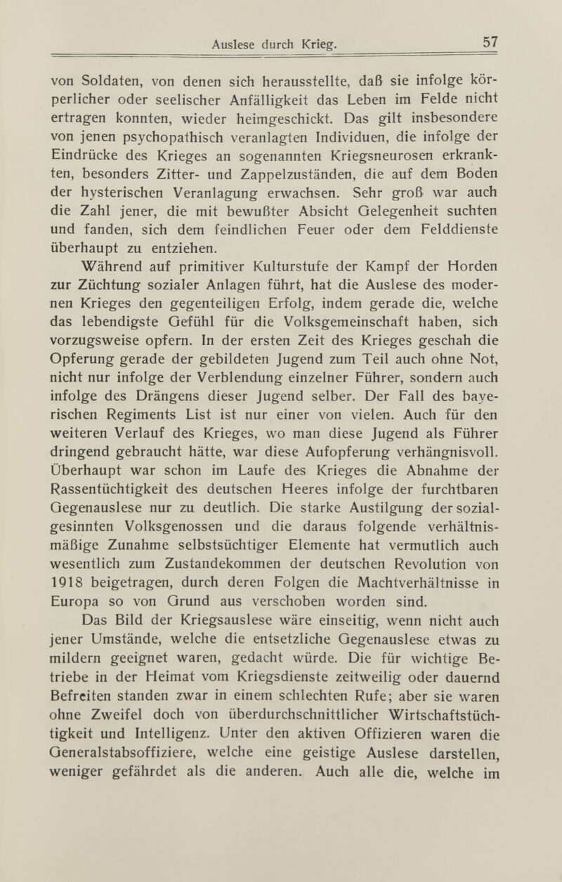 Auslese durch Krieg. 57 von Soldaten, von denen sich herausstellte, daß sie infolge kör¬ perlicher oder seelischer Anfälligkeit das Leben im Felde nicht ertragen konnten, wieder heimgeschickt. Das gilt insbesondere von jenen psychopathisch veranlagten Individuen, die infolge der Eindrücke des Krieges an sogenannten Kriegsneurosen erkrank¬ ten, besonders Zitter- und Zappelzuständen, die auf dem Boden der hysterischen Veranlagung erwachsen. Sehr groß war auch die Zahl jener, die mit bewußter Absicht Gelegenheit suchten und fanden, sich dem feindlichen Feuer oder dem Felddienste überhaupt zu entziehen. Während auf primitiver Kulturstufe der Kampf der Horden zur Züchtung sozialer Anlagen führt, hat die Auslese des moder¬ nen Krieges den gegenteiligen Erfolg, indem gerade die, welche das lebendigste Gefühl für die Volksgemeinschaft haben, sich vorzugsweise opfern. In der ersten Zeit des Krieges geschah die Opferung gerade der gebildeten Jugend zum Teil auch ohne Not, nicht nur infolge der Verblendung einzelner Führer, sondern auch infolge des Drängens dieser Jugend selber. Der Fall des baye¬ rischen Regiments List ist nur einer von vielen. Auch für den weiteren Verlauf des Krieges, wo man diese Jugend als Führer dringend gebraucht hätte, war diese Aufopferung verhängnisvoll. Überhaupt war schon im Laufe des Krieges die Abnahme der Rassentüchtigkeit des deutschen Heeres infolge der furchtbaren Gegenauslese nur zu deutlich. Die starke Austilgung der sozial¬ gesinnten Volksgenossen und die daraus folgende verhältnis¬ mäßige Zunahme selbstsüchtiger Elemente hat vermutlich auch wesentlich zum Zustandekommen der deutschen Revolution von 1918 beigetragen, durch deren Folgen die Machtverhältnisse in Europa so von Grund aus verschoben worden sind. Das Bild der Kriegsauslese wäre einseitig, wenn nicht auch jener Umstände, welche die entsetzliche Gegenauslese etwas zu mildern geeignet waren, gedacht würde. Die für wichtige Be¬ triebe in der Heimat vom Kriegsdienste zeitweilig oder dauernd Befreiten standen zwar in einem schlechten Rufe; aber sie waren ohne Zweifel doch von überdurchschnittlicher Wirtschaftstüch¬ tigkeit und Intelligenz. Unter den aktiven Offizieren waren die Generalstabsoffiziere, welche eine geistige Auslese darstellen, weniger gefährdet als die anderen. Auch alle die, welche im