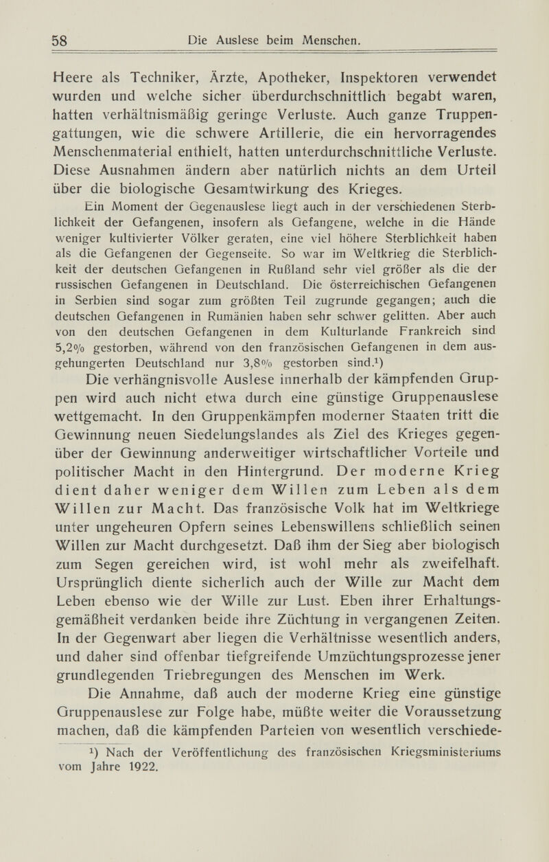 58 Die Auslese beim Menschen. Heere als Techniker, Ärzte, Apotheker, Inspektoren verwendet wurden und welche sicher überdurchschnittlich begabt waren, hatten verhältnismäßig geringe Verluste. Auch ganze Truppen¬ gattungen, wie die schwere Artillerie, die ein hervorragendes Menschenmaterial enthielt, hatten unterdurchschnittliche Verluste. Diese Ausnahmen ändern aber natürlich nichts an dem Urteil über die biologische Gesamtwirkung des Krieges. Ein Moment der Gegenauslese liegt auch in der verschiedenen Sterb¬ lichkeit der Gefangenen, insofern als Gefangene, welche in die Hände weniger kultivierter Völker geraten, eine viel höhere Sterblichkeit haben als die Gefangenen der Gegenseite. So war im Weltkrieg die Sterblich¬ keit der deutschen Gefangenen in Rußland sehr viel größer als die der russischen Gefangenen in Deutschland. Die österreichischen Gefangenen in Serbien sind sogar zum größten Teil zugrunde gegangen; auch die deutschen Gefangenen in Rumänien haben sehr schwer gelitten. Aber auch von den deutschen Gefangenen in dem Kulturlande Frankreich sind 5,2% gestorben, während von den französischen Gefangenen in dem aus¬ gehungerten Deutschland nur 3,8o/o gestorben sind.i) Die verhängnisvolle Auslese innerhalb der kämpfenden Grup¬ pen wird auch nicht etwa durch eine günstige Gruppen ausi es e wettgemacht. In den Gruppenkämpfen moderner Staaten tritt die Gewinnung neuen Siedelungslandes als Ziel des Krieges gegen¬ über der Gewinnung anderweitiger wirtschaftlicher Vorteile und politischer Macht in den Hintergrund. Der moderne Krieg dient daher weniger dem Willen zum Leben als dem Willen zur Macht. Das französische Volk hat im Weltkriege unter ungeheuren Opfern seines Lebenswillens schließlich seinen Willen zur Macht durchgesetzt. Daß ihm der Sieg aber biologisch zum Segen gereichen wird, ist wohl mehr als zweifelhaft. Ursprünglich diente sicherlich auch der Wille zur Macht dem Leben ebenso wie der Wille zur Lust. Eben ihrer Erhaltungs- gemäßheit verdanken beide ihre Züchtung in vergangenen Zeiten. In der Gegenwart aber liegen die Verhältnisse wesentlich anders, und daher sind offenbar tiefgreifende Umzüchtungsprozesse jener grundlegenden Triebregungen des Menschen im Werk. Die Annahme, daß auch der moderne Krieg eine günstige Gruppenauslese zur Folge habe, müßte weiter die Voraussetzung machen, daß die kämpfenden Parteien von wesentlich verschiede- 1) Nach der Veröffentlichung des französischen Kriegsministeriums vom Jahre 1922.