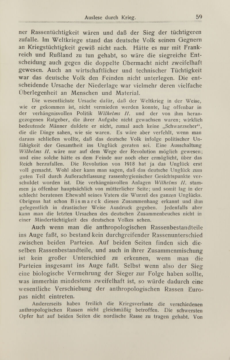 Auslese durch Krieg. 59 ner Rassentüchtigkeit wären und daß der Sieg der tüchtigeren zufalle. Im Weltkriege stand das deutsche Volk seinen Gegnern an Kriegstüchtigkeit gewiß nicht nach. Hätte es nur mit Frank¬ reich und Rußland zu tun gehabt, so wäre die siegreiche Ent¬ scheidung auch gegen die doppelte Übermacht nicht zweifelhaft gewesen. Auch an wirtschaftlicher und technischer Tüchtigkeit war das deutsche Volk den Feinden nicht unterlegen. Die ent¬ scheidende Ursache der Niederlage war vielmehr deren vielfache Überlegenheit an Menschen und Material. Die wesentlichste Ursache dafür, daß der Weltkrieg in der Weise, wie er gekommen ist, nicht vermieden werden konnte, lag offenbar in der verhängnisvollen Politik Wilhelms Ii. und der von ihm heran¬ gezogenen Ratgeber, die ihrer Aufgabe nicht gewachsen waren; wirklich bedeutende Männer duldete er nicht, zumal auch keine ,,Schwarzseher, die die Dinge sahen, wie sie waren. Es wäre aber verfehlt, wenn man daraus schließen wollte, daß das deutsche Volk infolge politischer Un¬ fähigkeit der Gesamtheit ins Unglück geraten sei. Eine Ausschaltung Wilhelms II. wäre nur auf dem Wege der Revolution möglich gewesen; und eine solche hätte es dem Feinde nur noch eher ermöglicht, über das Reich herzufallen. Die Revolution von 1Q18 hat ja das Unglück erst voll gemacht. Wohl aber kann man sagen, daß das deutsche Unglück zum guten Teil durch Außerachtlassung rassenhygienischer Gesichtspunkte ver¬ schuldet worden ist. Die verhängnisvollen Anlagen Wilhelms II. stam¬ men ja offenbar hauptsächlich von mütterlicher Seite; und somit lag in der schlecht beratenen Ehewahl seines Vaters die Wurzel des ganzen Unglücks. Übrigens hat schon Bismarck diesen Zusammenhang erkannt und ihm gelegentlich in drastischer Weise Ausdruck gegeben. Jedenfalls aber kann man die letzten Ursachen des deutschen Zusammenbruches nicht in einer Mindertüchtigkeit des deutschen Volkes sehen. Auch wenn man die anthropologischen Rassenbestandteile ins Auge faßt, so bestand kein durchgreifender Rassenunterschied zwischen beiden Parteien. Auf beiden Seiten finden sich die¬ selben Rassenbestandteile, und auch in ihrer Zusammenmischung ist kein großer Unterschied zu erkennen, wenn man die Parteien insgesamt ins Auge faßt. Selbst wenn also der Sieg eine biologische Vermehrung der Sieger zur Folge haben sollte, was immerhin mindestens zweifelhaft ist, so würde dadurch eine wesentliche Verschiebung der anthropologischen Rassen Euro¬ pas nicht eintreten. Andererseits haben freilich die Kriegsverluste die verschiedenen anthropologischen Rassen nicht gleichmäßig betroffen. Die schwersten Opfer hat auf beiden Seiten die nordische Rasse zu tragen gehabt. Von