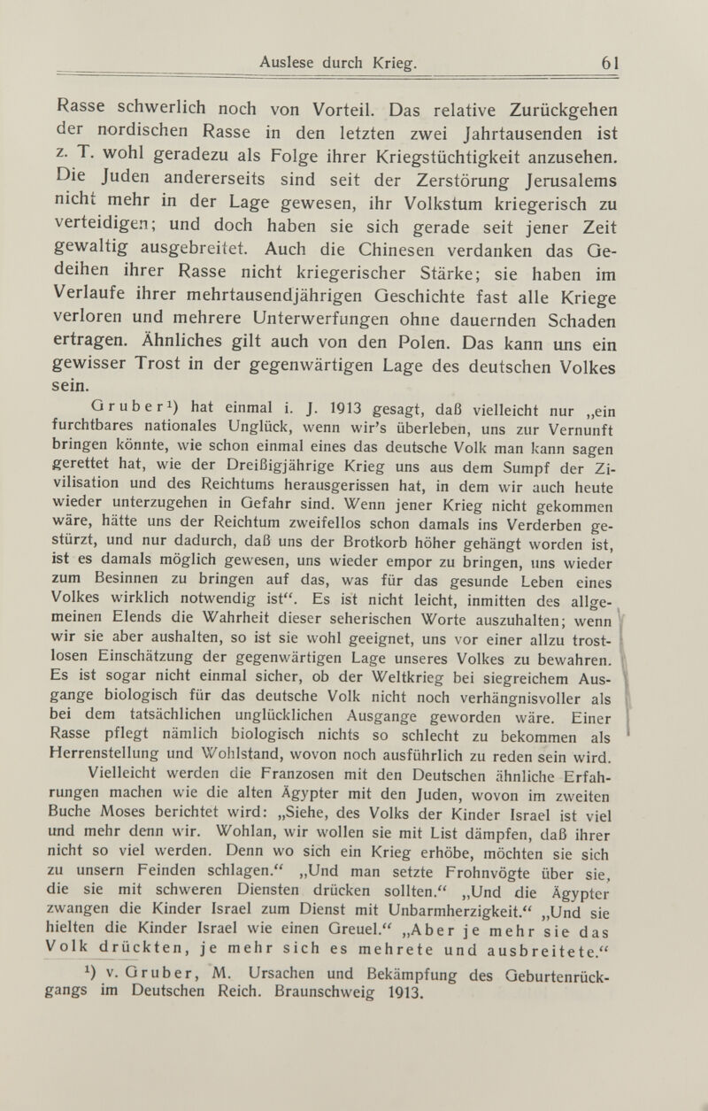 Auslese durch Krieg. 61 Rasse schwerlich noch von Vorteil. Das relative Zurückgehen der nordischen Rasse in den letzten zwei Jahrtausenden ist z. T. wohl geradezu als Folge ihrer Kriegstüchtigkeit anzusehen. Die Juden andererseits sind seit der Zerstörung Jerusalems nicht mehr in der Lage gewesen, ihr Volkstum kriegerisch zu verteidigen; und doch haben sie sich gerade seit jener Zeit gewaltig ausgebreitet. Auch die Chinesen verdanken das Ge¬ deihen ihrer Rasse nicht kriegerischer Stärke; sie haben im Verlaufe ihrer mehrtausendjährigen Geschichte fast alle Kriege verloren und mehrere Unterwerfungen ohne dauernden Schaden ertragen. Ähnliches gilt auch von den Polen. Das kann uns ein gewisser Trost in der gegenwärtigen Lage des deutschen Volkes sein. G rub eri) hat einmal i. J. 1913 gesagt, daß vielleicht nur „ein furchtbares nationales Unglück, wenn wir's überleben, uns zur Vernunft bringen könnte, wie schon einmal eines das deutsche Volk man kann sagen gerettet hat, wie der Dreißigjährige Krieg uns aus dem Sumpf der Zi¬ vilisation und des Reichtums herausgerissen hat, in dem wir auch heute wieder unterzugehen in Gefahr sind. Wenn jener Krieg nicht gekommen wäre, hätte uns der Reichtum zweifellos schon damals ins Verderben ge¬ stürzt, und nur dadurch, daß uns der Brotkorb höher gehängt worden ist, ist es damals möglich gewesen, uns wieder empor zu bringen, uns wieder zum Besinnen zu bringen auf das, was für das gesunde Leben eines Volkes wirklich notwendig ist. Es ist nicht leicht, inmitten des allge¬ meinen Elends die Wahrheit dieser seherischen Worte auszuhalten; wenn wir sie aber aushalten, so ist sie wohl geeignet, uns vor einer allzu trost¬ losen Einschätzung der gegenwärtigen Lage unseres Volkes zu bewahren. Es ist sogar nicht einmal sicher, ob der Weltkrieg bei siegreichem Aus¬ gange biologisch für das deutsche Volk nicht noch verhängnisvoller als bei dem tatsächlichen unglücklichen Ausgange geworden wäre. Einer Rasse pflegt nämlich biologisch nichts so schlecht zu bekommen als Herrenstellung und Wolilstand, wovon noch ausführlich zu reden sein wird. Vielleicht werden die Franzosen mit den Deutschen ähnliche Erfah¬ rungen machen wie die alten Ägypter mit den Juden, wovon im zweiten Buche Moses berichtet wird: „Siehe, des Volks der Kinder Israel ist viel und mehr denn wir. Wohlan, wir wollen sie mit List dämpfen, daß ihrer nicht so viel werden. Denn wo sich ein Krieg erhöbe, möchten sie sich zu unsern Feinden schlagen. ,,Und man setzte Frohnvögte über sie, die sie mit schweren Diensten drücken sollten. „Und die Ägypter zwangen die Kinder Israel zum Dienst mit Unbarmherzigkeit. „Und sie hielten die Kinder Israel wie einen Greuel. „Aber je mehr sie das Volk drückten, je mehr sich es mehrete und ausbreitete. 1) v. Gruber, M. Ursachen und Bekämpfung des Geburtenrück¬ gangs im Deutschen Reich. Braunschweig 1913.