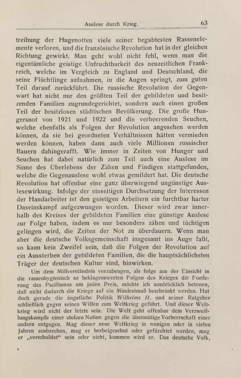 Auslese durch Krieg. 63 treibung der Hugenotten viele seiner begabtesten Rassenele¬ mente verloren, und die französische Revolution hat in der gleichen Richtung gewirkt. Man geht wohl nicht fehl, wenn man die eigentümliche geistige Unfruchtbarkeit des neuzeitlichen Frank¬ reich, welche im Vergleich zu England und Deutschland, die seine Flüchtlinge aufnahmen, in die Augen springt, zum guten Teil darauf zurückführt. Die russische Revolution der Gegen¬ wart hat nicht nur den größten Teil der gebildeten und besit¬ zenden Familien zugrundegerichtet, sondern auch einen großen Teil der besitzlosen städtischen Bevölkerung. Die große Hun¬ gersnot von 1921 und 1922 und die verheerenden Seuchen, welche ebenfalls als Folgen der Revolution angesehen werden können, da sie bei geordneten Verhältnissen hätten vermieden werden können, haben dann auch viele Millionen russischer Bauern dahingerafft. Wie immer in Zeiten von Hunger und Seuchen hat dabei natürlich zum Teil auch eine Auslese im Sinne des Überlebens der Zähen und Findigen stattgefunden, welche die Gegenauslese wohl etwas gemildert hat. Die deutsche Revolution hat offenbar eine ganz überwiegend ungünstige Aus¬ lesewirkung. Infolge der einseitigen Durchsetzung der Interessen der Handarbeiter ist den geistigen Arbeitern ein furchtbar harter Daseinskampf aufgezwungen worden. Dieser wird zwar inner¬ halb des Kreises der gebildeten Familien eine günstige Auslese zur Folge haben, indem es nur besonders zähen und tüchtigen gelingen wird, die Zeiten der Not zu überdauern. Wenn man aber die deutsche Volksgemeinschaft insgesamt ins Auge faßt, so karni kein Zweifel sein, daß die Folgen der Revolution auf ein Aussterben der gebildeten Familien, die die hauptsächlichsten Träger der deutschen Kultur sind, hinwirken. Um dem Mißverständnis vorzubeugen, als folge aus der Einsicht in die rassenhygienisch so beklagenswerten Folgen des Krieges die Forde¬ rung des Pazifismus um jeden Preis, möchte ich ausdrücklich betonen, daß nicht dadurch die Kriege auf ein Mindestmaß beschränkt werden. Hat doch gerade die ängstliche Politik Wilhelms IL und seiner Ratgeber schließlich gegen seinen Willen zum Weltkrieg geführt. Und dieser Welt¬ krieg wird nicht der letzte sein. Die Welt geht offenbar dem Verzvveif- lungskampfe einer stolzen Nation gegen die übermütige Vorherrschaft einer andern entgegen. Mag dieser neue Weltkrieg in wenigen oder in vielen Jahren ausbrechen, mag er herbeigesehnt oder gefürchtet werden, mag er „verschuldet sein oder nicht, kommen wird er. Das deutsche Volk, t