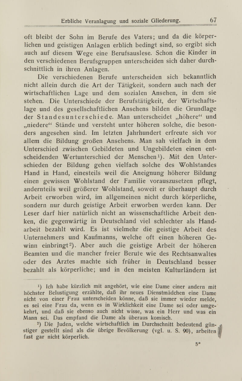 Erbliche Veranlagung und soziale Gliederung. 67 oft bleibt der Sohn im Berufe des Vaters; und da die körper¬ lichen und geistigen Anlagen erblich bedingt sind, so ergibt sich auch auf diesem Wege eine Berufsauslese. Schon die Kinder in den verschiedenen Berufsgruppen unterscheiden sich daher durch¬ schnittlich in ihren Anlagen. Die verschiedenen Berufe unterscheiden sich bekanntlich nicht allein durch die Art der Tätigkeit, sondern auch nach der wirtschaftlichen Lage und dem sozialen Ansehen, in dem sie stehen. Die Unterschiede der Berufstätigkeit, der Wirtschafts¬ lage und des gesellschaftlichen Ansehens bilden die Grundlage der Standesunterschiede. Man unterscheidet „höhere'' und „niedere'' Stände und versteht unter höheren solche, die beson¬ ders angesehen sind. Im letzten Jahrhundert erfreute sich vor allem die Bildung großen Ansehens. Man sah vielfach in dem Unterschied zwischen Gebildeten und Ungebildeten einen ent¬ scheidenden Wertunterschied der Menschen i). Mit den Unter¬ schieden der Bildung gehen vielfach solche des Wohlstandes Hand in Hand, einesteils weil die Aneignung höherer Bildung einen gewissen Wohlstand der Familie vorauszusetzen pflegt, andernteils weil größerer Wohlstand, soweit er überhaupt durch Arbeit erworben wird, im allgemeinen nicht durch körperliche, sondern nur durch geistige Arbeit erworben werden kann. Der Leser darf hier natürlich nicht an wissenschaftliche Arbeit den¬ ken, die gegenwärtig in Deutschland viel schlechter als Hand¬ arbeit bezahlt wird. Es ist vielmehr die geistige Arbeit des Unternehmers und Kaufmanns, welche oft einen höheren Ge¬ winn einbringt 2). Aber auch die geistige Arbeit der höheren Beamten und die mancher freier Berufe wie des Rechtsanwaltes oder des Arztes machte sich früher in Deutschland besser bezahlt als körperliche; und in den meisten Kulturländern ist 1) Ich habe kürzlich mit angehört, wie eine Dame einer andern mit höchster Belustigung erzählte, daß ihr neues Dienstmädchen eine Dame nicht von einer Frau unterscheiden könne, daß sie immer wieder melde, es sei eine Frau da, wenn es in Wirklichkeit eine Dame sei oder umge¬ kehrt, und daß sie ebenso auch nicht wisse, was ein Herr und was ein Mann sei. Das empfand die Dame als überaus komisch. 2) Die Juden, welche wirtschaftlich im Durchschnitt bedeutend gün¬ stiger gestellt sind als die übrige Bevölkerung (vgl. u. S. 90), arbeiten fast gar nicht körperlich. 5*