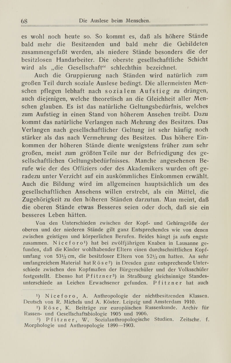 68 Die Auslese beim Mensclien. es wohl noch heute so. So kommt es, daß als höhere Stände bald mehr die Besitzenden und bald mehr die Gebildeten zusammengefaßt werden, als niedere Stände besonders die der besitzlosen Handarbeiter. Die oberste gesellschaftliche Schicht wird als „die Gesellschaft'' schlechthin bezeichnet. Auch die Gruppierung nach Ständen wird natürlich zum großen Teil durch soziale Auslese bedingt. Die allermeisten Men¬ schen pflegen lebhaft nach sozialem Aufstieg zu drängen, auch diejenigen, welche theoretisch an die Gleichheit aller Men¬ schen glauben. Es ist das natürliche Geltungsbedürfnis, welches zum Aufstieg in einen Stand von höherem Ansehen treibt. Dazu kommt das natürliche Verlangen nach Mehrung des Besitzes. Das Verlangen nach gesellschaftlicher Geltung ist sehr häufig noch stärker als das nach Vermehrung des Besitzes. Das höhere Ein¬ kommen der höheren Stände diente wenigstens früher zum sehr großen, meist zum größten Teile nur der Befriedigung des ge¬ sellschaftlichen Geltungsbedürfnisses. Manche angesehenen Be¬ rufe wie der des Offiziers oder des Akademikers wurden oft ge¬ radezu unter Verzicht auf ein auskömmliches Einkommen erwählt. Auch die Bildung wird im allgemeinen hauptsächlich um des gesellschaftlichen Ansehens willen erstrebt, als ein Mittel, die Zugehörigkeit zu den höheren Ständen darzutun. Man meint, daß die oberen Stände etwas Besseres seien oder doch, daß sie ein besseres Leben hätten. Von den Unterschieden zwischen der Kopf- und Gehirngröße der oberen und der niederen Stände gilt ganz Entsprechendes wie von denen zwischen geistigen und körperlichen Berufen. Beides hängt ja aufs engste zusammen. Niceforo^) hat bei zwölfjährigen Knaben in Lausanne ge¬ funden, daß die Kinder wohlhabender Eltern einen durchschnittlichen Kopf¬ umfang von 531/2 cm, die besitzloser Eltern von 521/2 cm hatten. An sehr umfangreichem Material hat R ö s e 2) in Dresden ganz entsprechende Unter¬ schiede zwischen den Kopfmaßen der Bürgerschüler und der Volksschüler festgestellt. Ebenso hat Pfitzner^) in Straßburg gleichsinnige Standes- unterschiede an Leichen Erwachsener gefunden. P f i t z n e r hat auch 1) Niceforo, A. Anthropologie der nichtbesitzenden Klassen. Deutsch von R. Michels und A. Köster. Leipzig und Amsterdam 1910. 2) R ö s e, К. Beiträge zur europäischen Rassenkunde. Archiv für Rassen- und Gesellschaftsbiologie 1905 und 1906. Pfitzner, W. Sozialanthropologische Studien. Zeitschr. f. Morphologie und Anthropologie 1899—1903.