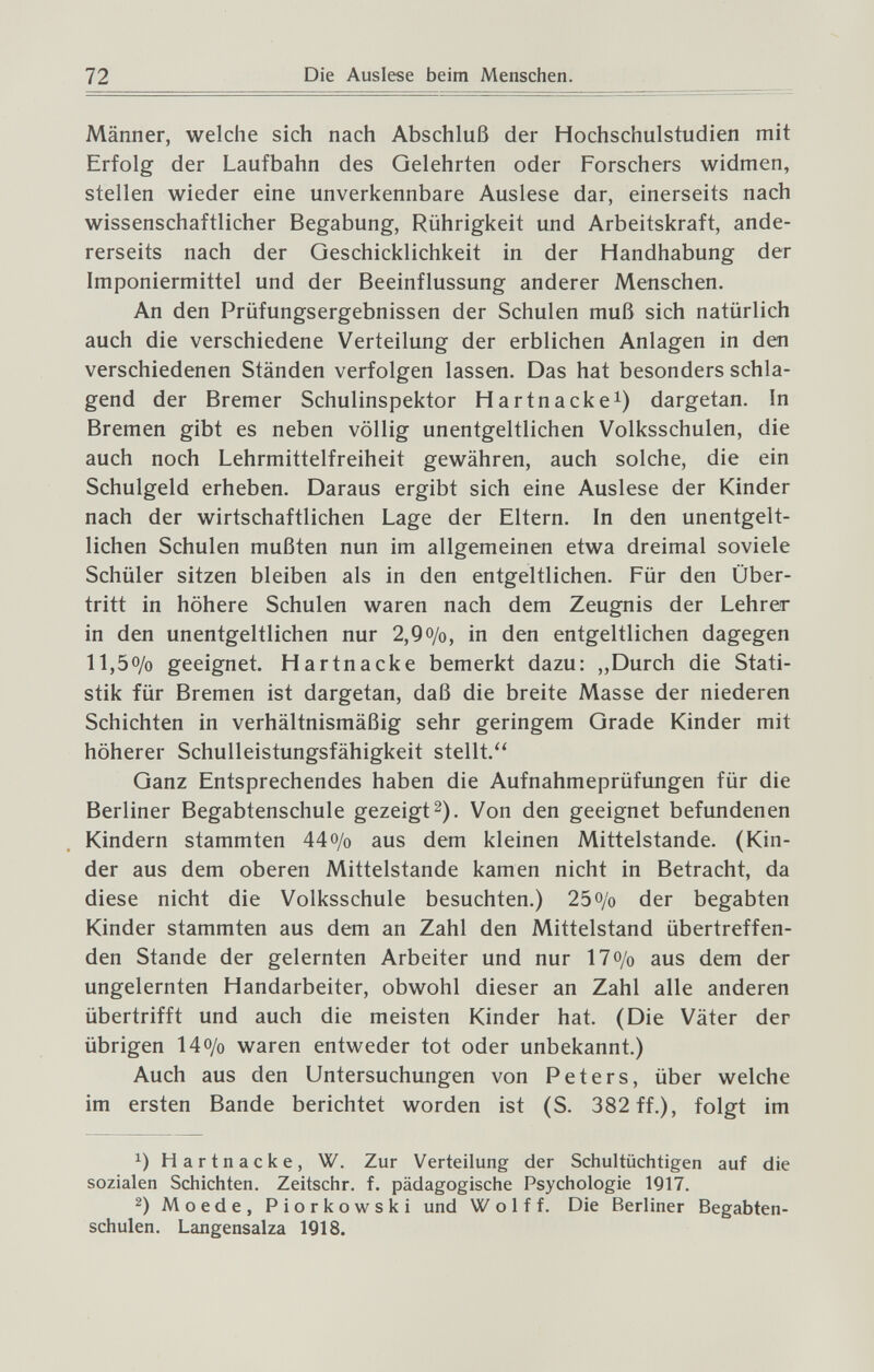 72 Die Auslese beim Menschen. Männer, welche sich nach Abschluß der Hochschulstudien mit Erfolg der Laufbahn des Gelehrten oder Forschers widmen, stellen wieder eine unverkennbare Auslese dar, einerseits nach wissenschaftlicher Begabung, Rührigkeit und Arbeitskraft, ande¬ rerseits nach der Geschicklichkeit in der Handhabung der Imponiermittel und der Beeinflussung anderer Menschen. An den Prüfungsergebnissen der Schulen muß sich natürlich auch die verschiedene Verteilung der erblichen Anlagen in den verschiedenen Ständen verfolgen lassen. Das hat besonders schla¬ gend der Bremer Schulinspektor Hartnacke^) dargetan. In Bremen gibt es neben völlig unentgeltlichen Volksschulen, die auch noch Lehrmittelfreiheit gewähren, auch solche, die ein Schulgeld erheben. Daraus ergibt sich eine Auslese der Kinder nach der wirtschaftlichen Lage der Eltern. In den unentgelt¬ lichen Schulen mußten nun im allgemeinen etwa dreimal soviele Schüler sitzen bleiben als in den entgeltlichen. Für den Über¬ tritt in höhere Schulen waren nach dem Zeugnis der Lehrer in den unentgeltlichen nur 2,9o/o, in den entgeltlichen dagegen 11,50/0 geeignet. Hartnacke bemerkt dazu: „Durch die Stati¬ stik für Bremen ist dargetan, daß die breite Masse der niederen Schichten in verhältnismäßig sehr geringem Grade Kinder mit höherer Schulleistungsfähigkeit stellt. Ganz Entsprechendes haben die Aufnahmeprüfungen für die Berliner Begabtenschule gezeigt2). Von den geeignet befundenen Kindern stammten 44o/o aus dem kleinen Mittelstande. (Kin¬ der aus dem oberen Mittelstande kamen nicht in Betracht, da diese nicht die Volksschule besuchten.) 25 0/0 der begabten Kinder stammten aus dem an Zahl den Mittelstand übertreffen¬ den Stande der gelernten Arbeiter und nur 170/0 aus dem der ungelernten Handarbeiter, obwohl dieser an Zahl alle anderen übertrifft und auch die meisten Kinder hat. (Die Väter der übrigen 140/0 waren entweder tot oder unbekannt.) Auch aus den Untersuchungen von Peters, über welche im ersten Bande berichtet worden ist (S. 382 ff.), folgt im Hartnacke, W. Zur Verteilung der Schultüchtigen auf die sozialen Schichten. Zeitschr. f. pädagogische Psychologie 1Q17. 2) Moede, Piorkowski und Wolff. Die Berliner Begabten- schulen. Langensalza 1918.