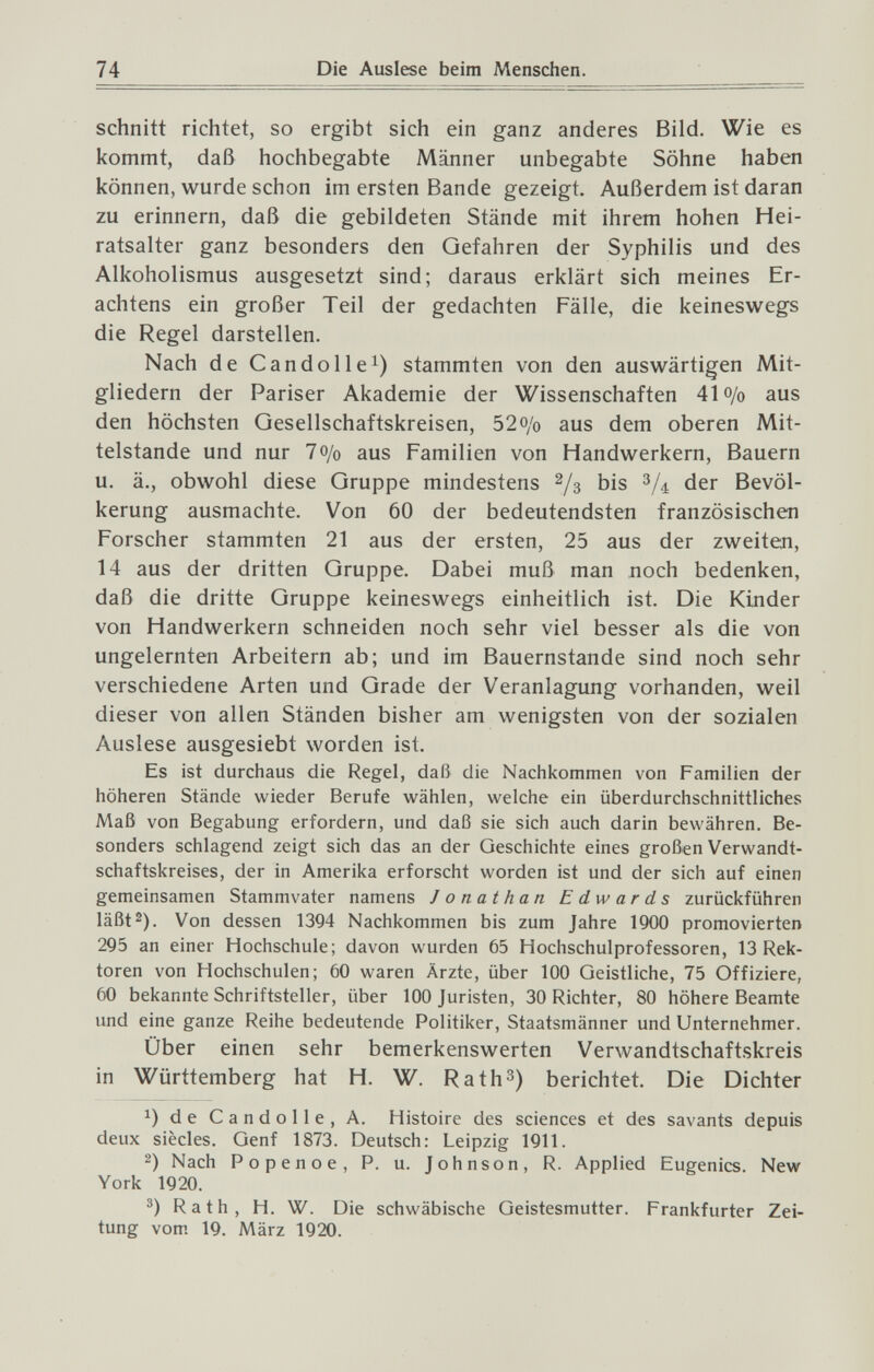 74 schnitt richtet, so ergibt sich ein ganz anderes Bild. Wie es kommt, daß hochbegabte Männer unbegabte Söhne haben können, wurde schon im ersten Bande gezeigt. Außerdem ist daran zu erinnern, daß die gebildeten Stände mit ihrem hohen Hei¬ ratsalter ganz besonders den Gefahren der Syphilis und des Alkoholismus ausgesetzt sind; daraus erklärt sich meines Er¬ achtens ein großer Teil der gedachten Fälle, die keineswegs die Regel darstellen. Nach de Candolle^) stammten von den auswärtigen Mit¬ gliedern der Pariser Akademie der Wissenschaften 41 o/o aus den höchsten Gesellschaftskreisen, 52o/o aus dem oberen Mit¬ telstande und nur 70/0 aus Familien von Handwerkern, Bauern u. ä., obwohl diese Gruppe mindestens 2/3 bis der Bevöl¬ kerung ausmachte. Von 60 der bedeutendsten französischen Forscher stammten 21 aus der ersten, 25 aus der zweiten, 14 aus der dritten Gruppe. Dabei muß man noch bedenken, daß die dritte Gruppe keineswegs einheitlich ist. Die Kinder von Handwerkern schneiden noch sehr viel besser als die von ungelernten Arbeitern ab; und im Bauernstande sind noch sehr verschiedene Arten und Grade der Veranlagung vorhanden, weil dieser von allen Ständen bisher am wenigsten von der sozialen Auslese ausgesiebt worden ist. Es ist durchaus die Regel, daß die Nachkommen von Familien der höheren Stände wieder Berufe wählen, welche ein überdurchschnittliches Maß von Begabung erfordern, und daß sie sich auch darin bewähren. Be¬ sonders schlagend zeigt sich das an der Geschichte eines großen Verwandt¬ schaftskreises, der in Amerika erforscht worden ist und der sich auf einen gemeinsamen Stammvater namens Jonathan Edwards zurückführen läßt 2). Von dessen 1394 Nachkommen bis zum Jahre 1900 promovierten 295 an einer Hochschule; davon wurden 65 Hochschulprofessoren, 13 Rek¬ toren von Hochschulen; 60 waren Ärzte, über 100 Geistliche, 75 Offiziere, 60 bekannte Schriftsteller, über 100 Juristen, 30 Richter, 80 höhere Beamte und eine ganze Reihe bedeutende Politiker, Staatsmänner und Unternehmer. Über einen sehr bemerkenswerten Verwandtschaftskreis in Württemberg hat H. W. Rath^) berichtet. Die Dichter 1) de Candolle, A. Histoire des sciences et des savants depuis deux siècles. Genf 1873. Deutsch: Leipzig 1911. 2) Nach Popenoe, P. u. Johnson, R. Applied Eugenics. New York 1920. Rath, H. W. Die schwäbische Geistesmutter. Frankfurter Zei¬ tung vom 19. März 1920.