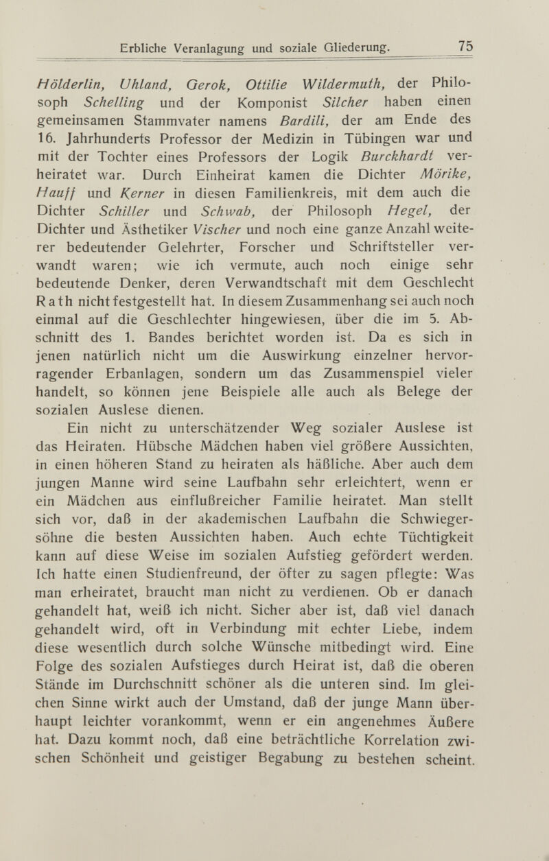 Erbliche Veranlagung und soziale Gliederung. 75 Hölderlin, Uhland, Gerok, Ottilie Wildermath, der Philo¬ soph Schelling und der Komponist Silcher haben einen gemeinsamen Stammvater namens Bardili, der am Ende des 16. Jahrhunderts Professor der Medizin in Tübingen war und mit der Tochter eines Professors der Logik Burckhardt ver¬ heiratet war. Durch Einheirat kamen die Dichter Mörike, Hauff und Kerner in diesen Familienkreis, mit dem auch die Dichter Schiller und Schwab, der Philosoph Hegel, der Dichter und Ästhetiker Vischer und noch eine ganze Anzahl weite¬ rer bedeutender Gelehrter, Forscher und Schriftsteller ver¬ wandt waren; wie ich vermute, auch noch einige sehr bedeutende Denker, deren Verwandtschaft mit dem Geschlecht Rath nicht festgestellt hat. In diesem Zusammenhang sei auch noch einmal auf die Geschlechter hingewiesen, über die im 5. Ab¬ schnitt des 1. Bandes berichtet worden ist. Da es sich in jenen natürlich nicht um die Auswirkung einzelner hervor¬ ragender Erbanlagen, sondern um das Zusammenspiel vieler handelt, so können jene Beispiele alle auch als Belege der sozialen Auslese dienen. Ein nicht zu unterschätzender Weg sozialer Auslese ist das Heiraten. Hübsche Mädchen haben viel größere Aussichten, in einen höheren Stand zu heiraten als häßliche. Aber auch dem jungen Manne wird seine Laufbahn sehr erleichtert, wenn er ein Mädchen aus einflußreicher Familie heiratet. Man stellt sich vor, daß in der akademischen Laufbahn die Schwieger¬ söhne die besten Aussichten haben. Auch echte Tüchtigkeit kann auf diese Weise im sozialen Aufstieg gefördert werden. Ich hatte einen Studienfreund, der öfter zu sagen pflegte: Was man erheiratet, braucht man nicht zu verdienen. Ob er danach gehandelt hat, weiß ich nicht. Sicher aber ist, daß viel danach gehandelt wird, oft in Verbindung mit echter Liebe, indem diese wesentlich durch solche Wünsche mitbedingt wird. Eine Folge des sozialen Aufstieges durch Heirat ist, daß die oberen Stände im Durchschnitt schöner als die unteren sind. Im glei¬ chen Sinne wirkt auch der Umstand, daß der junge Mann über¬ haupt leichter vorankommt, wenn er ein angenehmes Äußere hat. Dazu kommt noch, daß eine beträchtliche Korrelation zwi¬ schen Schönheit und geistiger Begabung zu bestehen scheint.