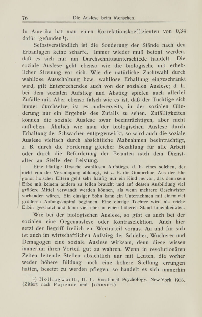 76 Die Auslese beim Menschen. In Amerika hat man einen Korrelationskoeffizienten von 0,34 dafür gefunden 1). Selbstverständlich ist die Sonderung der Stände nach den Erbanlagen keine scharfe. Immer wieder muß betont werden, daß es sich nur um Durchschnittsunterschiede handelt. Die soziale Auslese geht ebenso wie die biologische mit erheb¬ licher Streuung vor sich. Wie die natürliche Zuchtwahl durch wahllose Ausschaltung bzw. wahllose Erhaltung eingeschränkt wird, gilt Entsprechendes auch von der sozialen Auslese; d. h. bei dem sozialen Aufstieg und Abstieg spielen auch allerlei Zufälle mit. Aber ebenso falsch wie es ist, daß der Tüchtige sich immer durchsetze, ist es andererseits, in der sozialen Glie¬ derung nur ein Ergebnis des Zufalls zu sehen. Zufälligkeiten können die soziale Auslese zwar beeinträchtigen, aber nicht aufheben. Ähnlich wie man der biologischen Auslese durch Erhaltung der Schwachen entgegenwirkt, so wird auch die soziale Auslese vielfach durch absichtliche Maßnahmen beeinträchtigt, z. B. durch die Forderung gleicher Bezahlung für alle Arbeit oder durch die Beförderung der Beamten nach dem Dienst¬ alter an Stelle der Leistung. Eine häufige Ursache wahllosen Aufstiegs, d. h. eines solchen, der nicht von der Veranlagung abhängt, ist z. B. die Gonorrhoe. Aus der Ehe gonorrhoischer Eltern geht sehr häufig nur ein Kind hervor, das dann sein Erbe mit keinem andern zu teilen braucht und auf dessen Ausbildung viel größere Mittel verwandt werden können, als wenn mehrere Geschwister ; vorhanden wären. Ein einziger Sohn kann ein Unternehmen mit einem viel größeren Anfangskapital beginnen. Eine einzige Tochter wird als reiche Erbin geschätzt und kann viel eher in einen höheren Stand hineinheiraten. Wie bei der biologischen Auslese, so gibt es auch bei der sozialen eine Gegenauslese oder Kontraselektion. Auch hier setzt der Begriff freilich ein Werturteil voraus. An und für sich ist auch im wirtschaftlichen Aufstieg der Schieber, Wucherer und Demagogen eine soziale Auslese wirksam, denn diese wissen immerhin ihren Vorteil gut zu wahren. Wenn in revolutionären Zeiten leitende Stellen absichtlich nur mit Leuten, die vorher weder höhere Bildung noch eine höhere Stellung errungen hatten, besetzt zu werden pflegen, so handelt es sich immerhin Hollingworth, H. L. Vocational Psychology. New York 1916. (Zitiert nach Popenoe und Johnson.)