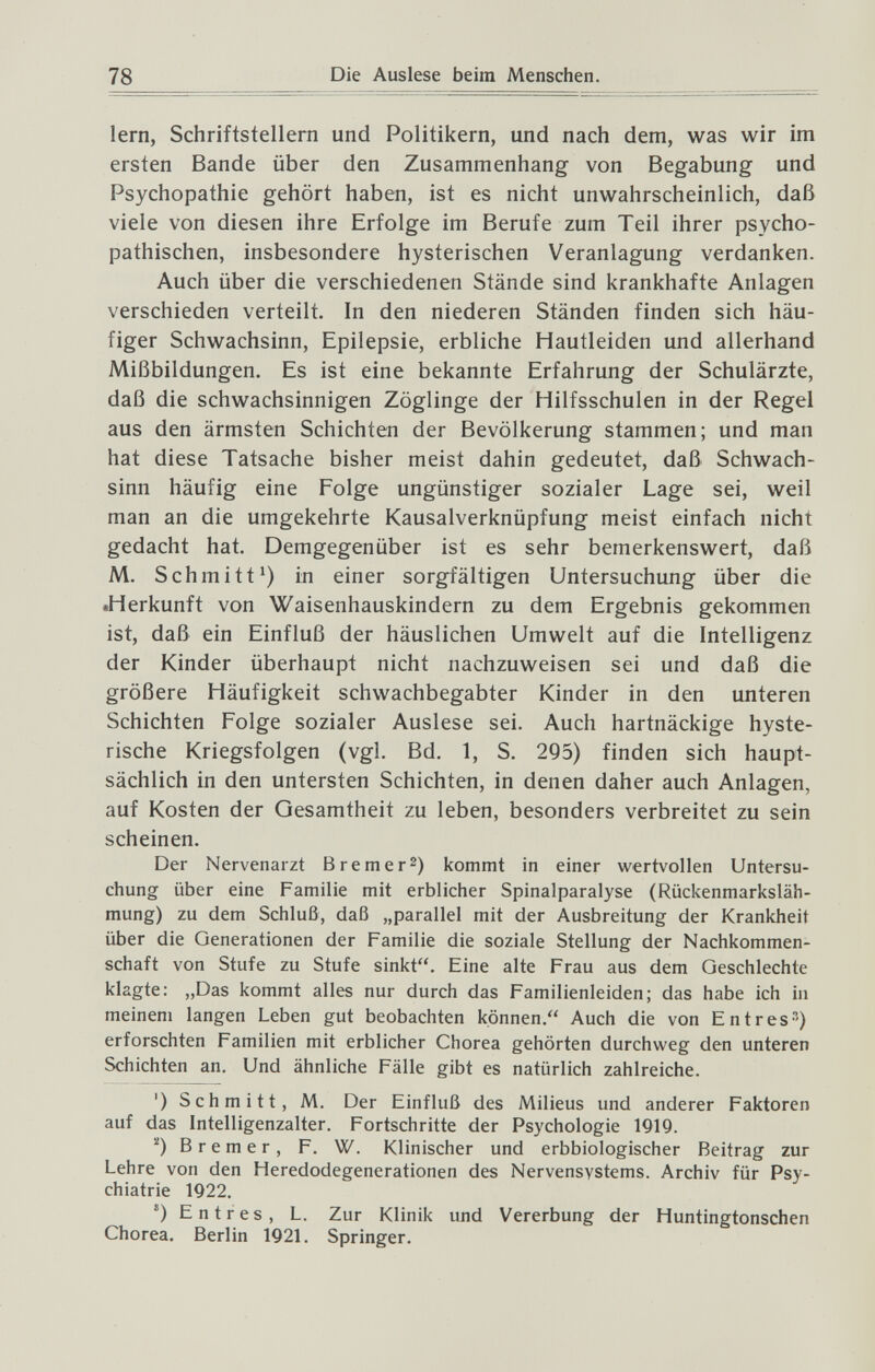 78 Die Auslese beim Menschen. lern, Schriftstellern und Politikern, und nach dem, was wir im ersten Bande über den Zusammenhang von Begabung und Psychopathie gehört haben, ist es nicht unwahrscheinlich, daß viele von diesen ihre Erfolge im Berufe zum Teil ihrer psycho¬ pathischen, insbesondere hysterischen Veranlagung verdanken. Auch über die verschiedenen Stände sind krankhafte Anlagen verschieden verteilt. In den niederen Ständen finden sich häu¬ figer Schwachsinn, Epilepsie, erbliche Hautleiden und allerhand Mißbildungen. Es ist eine bekannte Erfahrung der Schulärzte, daß die schwachsinnigen Zöglinge der Hilfsschulen in der Regel aus den ärmsten Schichten der Bevölkerung stammen; und man hat diese Tatsache bisher meist dahin gedeutet, daß Schwach¬ sinn häufig eine Folge ungünstiger sozialer Lage sei, weil man an die umgekehrte Kausalverknüpfung meist einfach nicht gedacht hat. Demgegenüber ist es sehr bemerkenswert, daß M. Schmitt') in einer sorgfältigen Untersuchung über die •Herkunft von Waisenhauskindern zu dem Ergebnis gekommen ist, daß ein Einfluß der häuslichen Umwelt auf die Intelligenz der Kinder überhaupt nicht nachzuweisen sei und daß die größere Häufigkeit Schwachbegabter Kinder in den unteren Schichten Folge sozialer Auslese sei. Auch hartnäckige hyste¬ rische Kriegsfolgen (vgl. Bd. 1, S. 295) finden sich haupt¬ sächlich in den untersten Schichten, in denen daher auch Anlagen, auf Kosten der Gesamtheit zu leben, besonders verbreitet zu sein scheinen. Der Nervenarzt Bremer^) kommt in einer wertvollen Untersu¬ chung über eine Familie mit erblicher Spinalparalyse (Rückenmarksläh¬ mung) zu dem Schluß, daß „parallel mit der Ausbreitung der Krankheit über die Generationen der Familie die soziale Stellung der Nachkommen¬ schaft von Stufe zu Stufe sinkt. Eine alte Frau aus dem Geschlechte klagte: „Das kommt alles nur durch das Familienleiden; das habe ich in meinem langen Leben gut beobachten können. Auch die von Entres) erforschten Familien mit erblicher Chorea gehörten durchweg den unteren Schichten an. Und ähnliche Fälle gibt es natürlich zahlreiche. ') Schmitt, M. Der Einfluß des Milieus und anderer Faktoren auf das Intelligenzalter. Fortschritte der Psychologie 1919. '0 Bremer, F. W. Klinischer und erbbiologischer Beitrag zur Lehre von den Heredodegenerationen des Nervensystems. Archiv für Psy¬ chiatrie 1922. ®) Entres, L. Zur Klinik und Vererbung der Huntingtonschen Chorea. Berlin 1921. Springer.