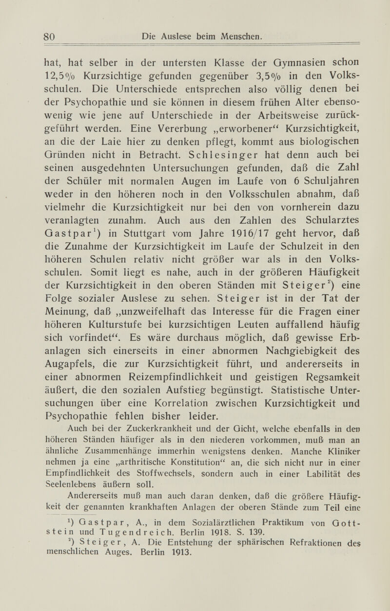 80 Die Auslese beim Menschen. hat, hat selber in der untersten Klasse der Gymnasien schon 12,50/0 Kurzsichtige gefunden gegenüber 3,50/0 in den Volks¬ schulen. Die Unterschiede entsprechen also völlig denen bei der Psychopathie und sie können in diesem frühen Alter ebenso¬ wenig wie jene auf Unterschiede in der Arbeitsweise zurück¬ geführt werden. Eine Vererbung „erworbener Kurzsichtigkeit, an die der Laie hier zu denken pflegt, kommt aus biologischen Gründen nicht in Betracht. Schlesinger hat denn auch bei seinen ausgedehnten Untersuchungen gefunden, daß die Zahl der Schüler mit normalen Augen im Laufe von 6 Schuljahren weder in den höheren noch in den Volksschulen abnahm, daß vielmehr die Kurzsichtigkeit nur bei den von vornherein dazu veranlagten zunahm. Auch aus den Zahlen des Schularztes Gastpar') in Stuttgart vom Jahre 1916/17 geht hervor, daß die Zunahme der Kurzsichtigkeit im Laufe der Schulzeit in den höheren Schulen relativ nicht größer war als in den Volks¬ schulen. Somit liegt es nahe, auch in der größeren Häufigkeit der Kurzsichtigkeit in den oberen Ständen mit Steiger^) eine Folge sozialer Auslese zu sehen. Steiger ist in der Tat der Meinung, daß „unzweifelhaft das Interesse für die Fragen einer höheren Kulturstufe bei kurzsichtigen Leuten auffallend häufig sich vorfindet. Es wäre durchaus möglich, daß gewisse Erb¬ anlagen sich einerseits in einer abnormen Nachgiebigkeit des Augapfels, die zur Kurzsichtigkeit führt, und andererseits in einer abnormen Reizempfindlichkeit und geistigen Regsamkeit äußert, die den sozialen Aufstieg begünstigt. Statistische Unter¬ suchungen über eine Korrelation zwischen Kurzsichtigkeit und Psychopathie fehlen bisher leider. Auch bei der Zuckerkrankheit und der Gicht, welche ebenfalls in den höheren Ständen häufiger als in den niederen vorkommen, muß man an ähnliche Zusammenhänge immerhin wenigstens denken. Manche Kliniker nehmen ja eine „arthritische Konstitution an, die sich nicht nur in einer Empfindlichkeit des Stoffwechsels, sondern auch in einer Labilität des Seelenlebens äußern soll. Andererseits muß man auch daran denken, daß die größere Häufig¬ keit der genannten krankhaften Anlagen der oberen Stände zum Teil eine 1) Gastpar, A., in dem Sozialärztlichen Praktikum von Gott¬ stein und Tugendreich. Berlin 1918. S. 139. Steiger, A. Die Entstehung der sphärischen Refraktionen des menschlichen Auges. Berlin 1913.