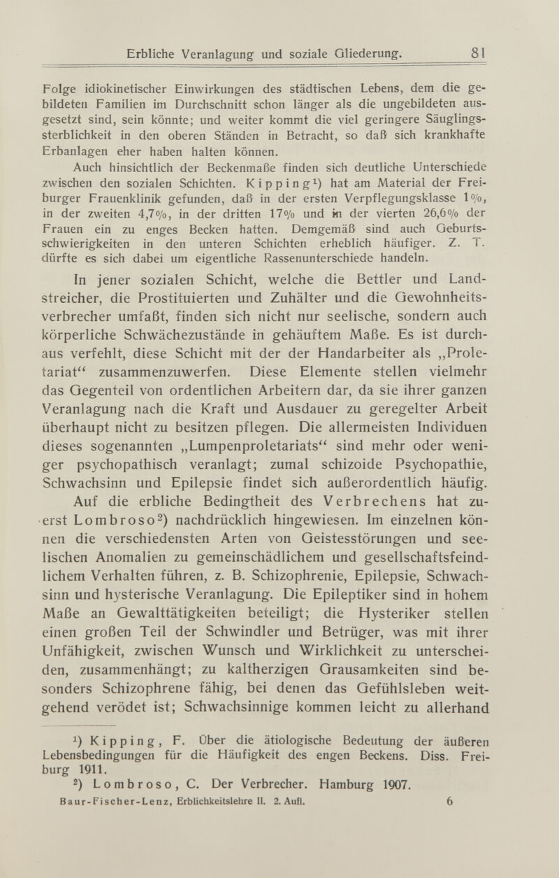 Erbliche Veranlagung und soziale Gliederung. 81 Folge idiokinetischer Einwirkungen des städtischen Lebens, dem die ge¬ bildeten Familien im Durchschnitt schon länger als die ungebildeten aus¬ gesetzt sind, sein könnte; und weiter kommt die viel geringere Säuglings¬ sterblichkeit in den oberen Ständen in Betracht, so daß sich krankhafte Erbanlagen eher haben halten können. Auch hinsichtlich der Beckenmaße finden sich deutliche Unterschiede zwischen den sozialen Schichten. Kipping^) hat am Material der Frei¬ burger Frauenklinik gefunden, daß in der ersten Verpflegungsklasse lo/o, in der zweiten 4,7o/o, in der dritten 17o/o und ki der vierten 26,6o/o der Frauen ein zu enges Becken hatten. Demgemäß sind auch Geburts¬ schwierigkeiten in den unteren Schichten erheblich häufiger. Z. T. dürfte es sich dabei um eigentliche Rassenunterschiede handeln. In jener sozialen Schicht, welche die Bettler und Land¬ streicher, die Prostituierten und Zuhälter und die Gewohnheits¬ verbrecher umfaßt, finden sich nicht nur seelische, sondern auch körperliche Schwächezustände in gehäuftem Maße. Es ist durch¬ aus verfehlt, diese Schicht mit der der Handarbeiter als ,,Prole¬ tariat zusammenzuwerfen. Diese Elemente stellen vielmehr das Gegenteil von ordentlichen Arbeitern dar, da sie ihrer ganzen Veranlagung nach die Kraft und Ausdauer zu geregelter Arbeit überhaupt nicht zu besitzen pflegen. Die allermeisten Individuen dieses sogenannten „Lumpenproletariats'' sind mehr oder weni¬ ger psychopathisch veranlagt; zumal schizoide Psychopathie, Schwachsinn und Epilepsie findet sich außerordentlich häufig. Auf die erbliche Bedingtheit des Verbrechens hat zu¬ erst Lombroso2) nachdrücklich hingewiesen. Im einzelnen kön¬ nen die verschiedensten Arten von Geistesstörungen und see¬ lischen Anomalien zu gemeinschädlichem und gesellschaftsfeind¬ lichem Verhalten führen, z. B. Schizophrenie, Epilepsie, Schwach¬ sinn und hysterische Veranlagung. Die Epileptiker sind in hohem Maße an Gewalttätigkeiten beteiligt; die Hysteriker stellen einen großen Teil der Schwindler und Betrüger, was mit ihrer Unfähigkeit, zwischen Wunsch und Wirklichkeit zu unterschei¬ den, zusammenhängt; zu kaltherzigen Grausamkeiten sind be¬ sonders Schizophrene fähig, bei denen das Gefühlsleben weit¬ gehend verödet ist; Schwachsinnige kommen leicht zu allerhand 1) К i p p i n g , F. über die ätiologische Bedeutung der äußeren Lebensbedingungen für die Häufigkeit des engen Beckens. Diss. Frei¬ burg 1911. 2) Lombroso, C. Der Verbrecher. Hamburg 1907. в a ur-Fi scher-Lenz, Erblichkeitslehre II. 2. Aufl. 6