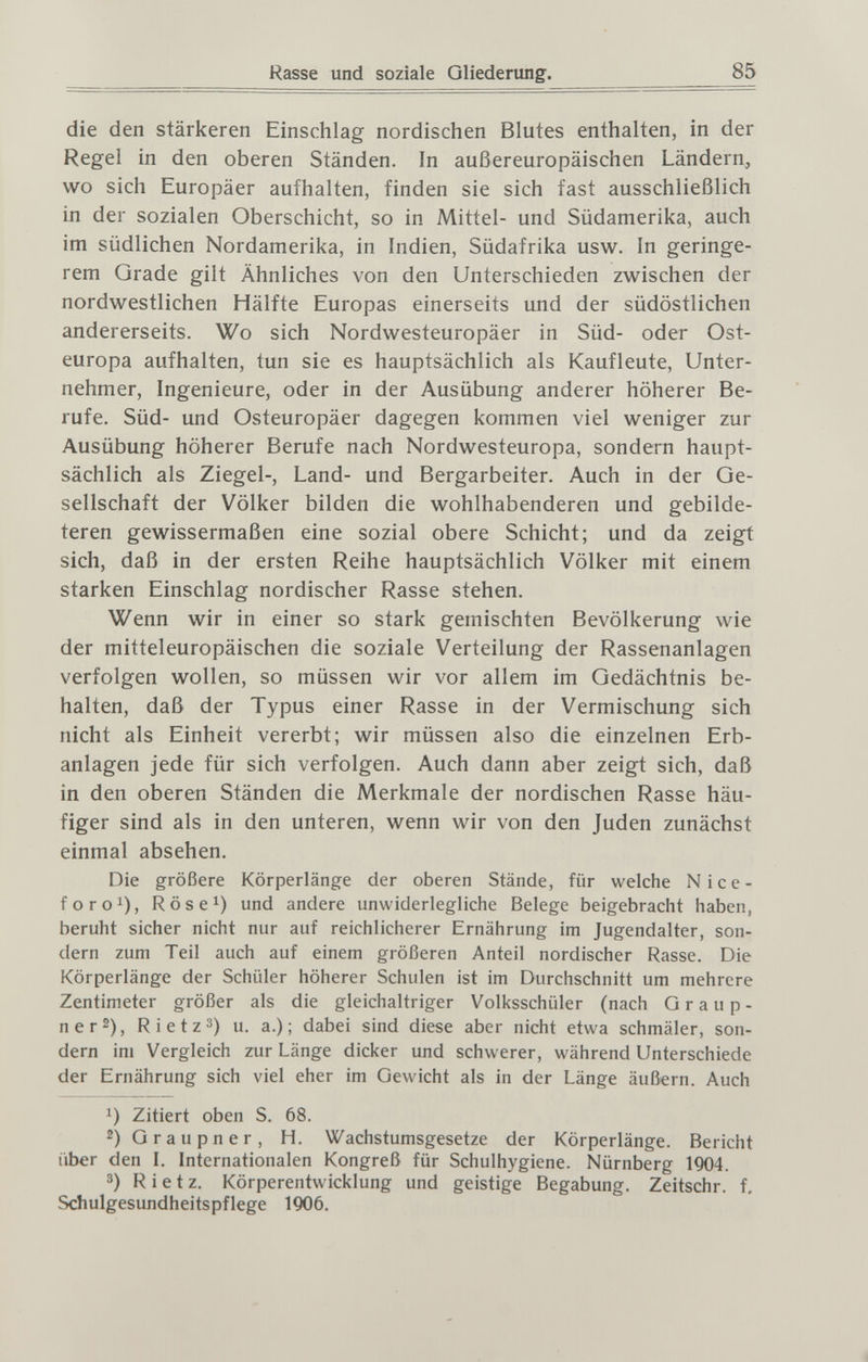 Rasse und soziale Gliederung. 85 die den stärkeren Einschlag nordischen Blutes enthalten, in der Regel in den oberen Ständen. In außereuropäischen Ländern, wo sich Europäer aufhalten, finden sie sich fast ausschließlich in der sozialen Oberschicht, so in Mittel- und Südamerika, auch im südlichen Nordamerika, in Indien, Südafrika usw. In geringe¬ rem Grade gilt Ähnliches von den Unterschieden zwischen der nordwestlichen Hälfte Europas einerseits und der südöstlichen andererseits. Wo sich Nordwesteuropäer in Süd- oder Ost¬ europa aufhalten, tun sie es hauptsächlich als Kaufleute, Unter¬ nehmer, Ingenieure, oder in der Ausübung anderer höherer Be¬ rufe. Süd- und Osteuropäer dagegen kommen viel weniger zur Ausübung höherer Berufe nach Nordwesteuropa, sondern haupt¬ sächlich als Ziegel-, Land- und Bergarbeiter. Auch in der Ge¬ sellschaft der Völker bilden die wohlhabenderen und gebilde¬ teren gewissermaßen eine sozial obere Schicht; und da zeigt sich, daß in der ersten Reihe hauptsächlich Völker mit einem starken Einschlag nordischer Rasse stehen. Wenn wir in einer so stark gemischten Bevölkerung wie der mitteleuropäischen die soziale Verteilung der Rassenanlagen verfolgen wollen, so müssen wir vor allem im Gedächtnis be¬ halten, daß der Typus einer Rasse in der Vermischung sich nicht als Einheit vererbt; wir müssen also die einzelnen Erb¬ anlagen jede für sich verfolgen. Auch dann aber zeigt sich, daß in den oberen Ständen die Merkmale der nordischen Rasse häu¬ figer sind als in den unteren, wenn wir von den Juden zunächst einmal absehen. Die größere Körperlänge der oberen Stände, für welche Nice- foro^), Röse^) und andere unwiderlegliche Belege beigebracht haben, beruht sicher nicht nur auf reichlicherer Ernährung im Jugendalter, son¬ dern zum Teil auch auf einem größeren Anteil nordischer Rasse. Die Körperlänge der Schüler höherer Schulen ist im Durchschnitt um mehrere Zentimeter größer als die gleichaltriger Volksschüler (nach G r a u p - ner2), Rietz3) u. a.); dabei sind diese aber nicht etwa schmäler, son¬ dern im Vergleich zur Länge dicker und schwerer, während Unterschiede der Ernährung sich viel eher im Gewicht als in der Länge äußern. Auch Zitiert oben S. 68. 2) Graupner, H. Wachstumsgesetze der Körperlänge. Bericht über den I. Internationalen Kongreß für Schulhygiene. Nürnberg 1904. 3) Rietz. Körperentwicklung und geistige Begabung. Zeitschr. f, Schulgesundheitspflege 1906. i