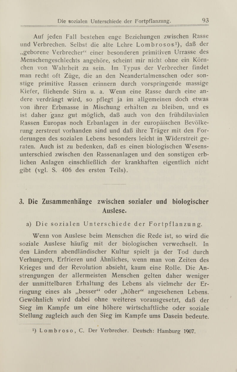 Die sozialen Unterschiede der Fortpflanzung. 93 Auf jeden Fall bestehen enge Beziehungen zwischen Rasse und Verbrechen. Selbst die alte Lehre Lombrosos^), daß der „geborene Verbrecher einer besonderen primitiven Urrasse des Menschengeschlechts angehöre, scheint mir nicht ohne ein Körn¬ chen von Wahrheit zu sein. Im Typus der Verbrecher findet man recht oft Züge, die an den Neandertalmenschen oder son¬ stige primitive Rassen erinnern durch vorspringende massige Kiefer, fliehende Stirn u. a. Wenn eine Rasse durch eine an¬ dere verdrängt wird, so pflegt ja im allgemeinen doch etwas von ihrer Erbmasse in Mischung erhalten zu bleiben, und es ist daher ganz gut möglich, daß auch von den frühdiluvialen Rassen Europas noch Erbanlagen in der europäischen Bevölke¬ rung zerstreut vorhanden sind und daß ihre Träger mit den For¬ derungen des sozialen Lebens besonders leicht in Widerstreit ge¬ raten. Auch ist zu bedenken, daß es einen biologischen Wesens¬ unterschied zwischen den Rassenanlagen und den sonstigen erb¬ lichen Anlagen einschließlich der krankhaften eigentlich nicht gibt (vgl. S. 406 des ersten Teils). 3. Die Zusammenhänge zwischen sozialer und biologischer Auslese. a) Die sozialen Unterschiede der Fortpflanzung. Wenn von Auslese beim Menschen die Rede ist, so wird die soziale Auslese häufig mit der biologischen verwechselt. In den Ländern abendländischer Kultur spielt ja der Tod durch Verhungern, Erfrieren und Ähnliches, wenn man von Zeiten des Krieges und der Revolution absieht, kaum eine Rolle. Die An¬ strengungen der allermeisten Menschen gelten daher weniger der unmittelbaren Erhaltung des Lebens als vielmehr der Er¬ ringung eines als „besser oder „höher angesehenen Lebens. Gewöhnlich wird dabei ohne weiteres vorausgesetzt, daß der Sieg im Kampfe um eine höhere wirtschaftliche oder soziale Stellung zugleich auch den Sieg im Kampfe ums Dasein bedeute. 1) Lombroso, С. Der Verbrecher. Deutsch: Hamburg 1Q07.