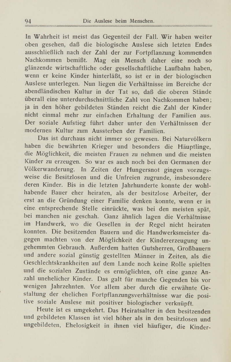 94 Die Auslese beim Menschen. In Wahrheit ist meist das Gegenteil der Fall. Wir haben weiter oben gesehen, daß die biologische Auslese sich letzten Endes ausschließlich nach der Zahl der zur Fortpflanzung kommenden Nachkommen bemißt. Mag ein Mensch daher eine noch so glänzende wirtschaftliche oder gesellschaftliche Laufbahn haben, wenn er keine Kinder hinterläßt, so ist er in der biologischen Auslese unterlegen. Nun liegen die Verhältnisse im Bereiche der abendländischen Kultur in der Tat so, daß die oberen Stände überall eine unterdurchschnittliche Zahl von Nachkommen haben; ja in den höher gebildeten Ständen reicht die Zahl der Kinder nicht einmal mehr zur einfachen Erhaltung der Familien aus. Der soziale Aufstieg führt daher unter den Verhältnissen der modernen Kultur zum Aussterben der Familien. Das ist durchaus nicht immer so gewesen. Bei Naturvölkern haben die bewährten Krieger und besonders die Häuptlinge, die Möglichkeit, die meisten Frauen zu nehmen und die meisten Kinder zu erzeugen. So war es auch noch bei den Germanen der Völkerwanderung. In Zeiten der Hungersnot gingen vorzugs¬ weise die Besitzlosen und die Unfreien zugrunde, insbesondere deren Kinder. Bis in die letzten Jahrhunderte konnte der wohl¬ habende Bauer eher heiraten, als der besitzlose Arbeiter, der erst an die Gründung einer Familie denken konnte, wenn er in eine, entsprechende Stelle einrückte, was bei den meisten spät, bei manchen nie geschah. Ganz ähnlich lagen die Verhältnisse im Handwerk, wo die Gesellen in der Regel nicht heiraten konnten. Die besitzenden Bauern und die Handwerksmeister da¬ gegen machten von der Möglichkeit der Kindererzeugung un¬ gehemmten Gebrauch. Außerdem hatten Gutsherren, Großbauern und andere sozial günstig gestellten Männer in Zeiten, als die Geschlechtskrankheiten auf dem Lande noch keine Rolle spielten und die sozialen Zustände es ermöglichten, oft eine ganze An¬ zahl unehelicher Kinder. Das galt für manche Gegenden bis vor wenigen Jahrzehnten. Vor allem aber durch die erwähnte Ge¬ staltung der ehelichen Fortpflanzungsverhältnisse war die posi¬ tive soziale Auslese mit positiver biologischer verknüpft. Heute ist es umgekehrt. Das Heiratsalter in den besitzenden und gebildeten Klassen ist viel höher als in den besitzlosen und ungebildeten, Ehelosigkeit in ihnen viel häufiger, die Kinder-