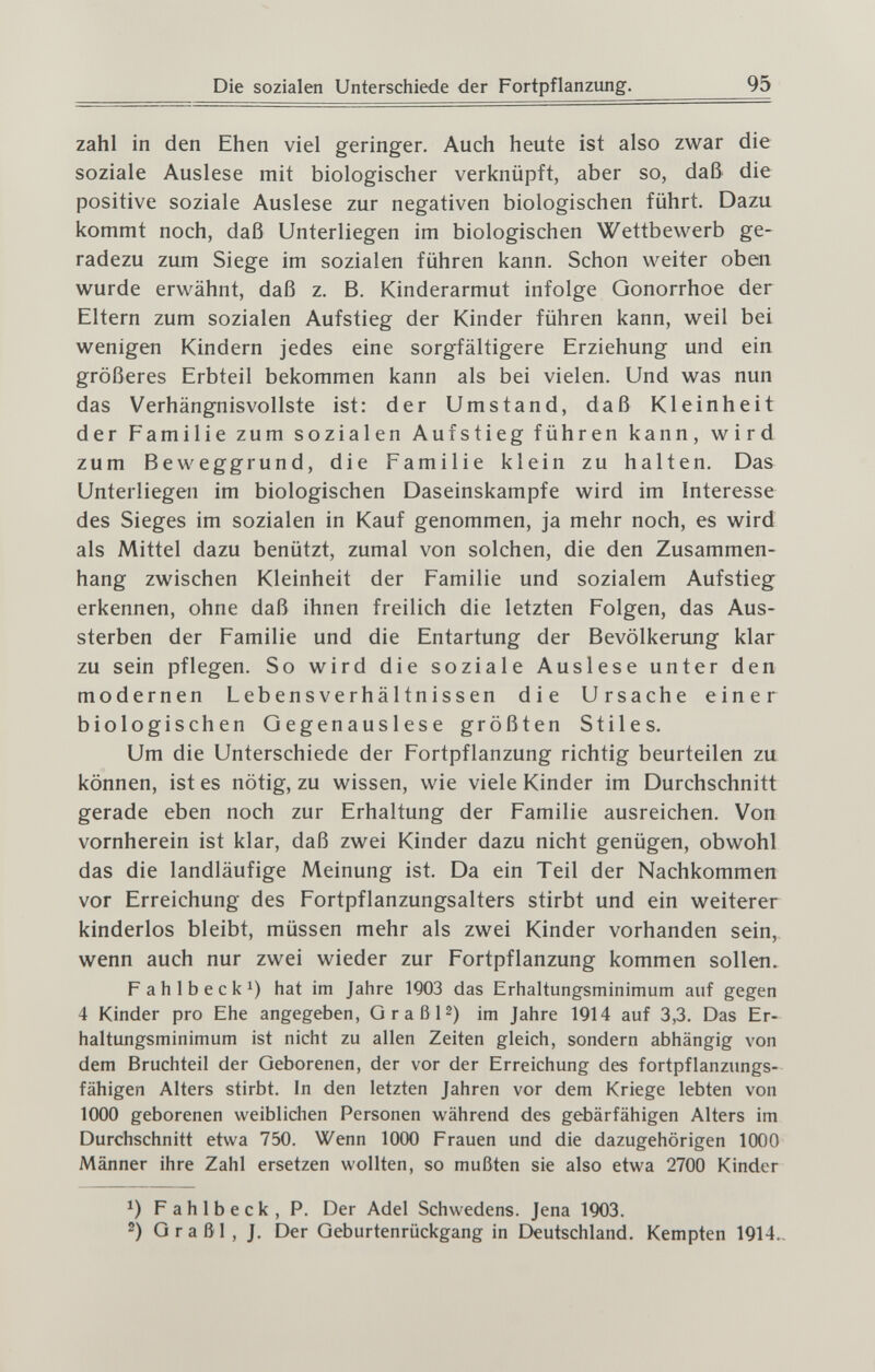 Die sozialen Unterschiede der Fortpflanzung. 95 zahl in den Ehen viel geringer. Auch heute ist also zwar die soziale Auslese mit biologischer verknüpft, aber so, daß die positive soziale Auslese zur negativen biologischen führt. Dazu kommt noch, daß Unterliegen im biologischen Wettbewerb ge¬ radezu zum Siege im sozialen führen kann. Schon weiter oben wurde erwähnt, daß z. B. Kinderarmut infolge Gonorrhoe der Eltern zum sozialen Aufstieg der Kinder führen kann, weil bei wenigen Kindern jedes eine sorgfältigere Erziehung und ein größeres Erbteil bekommen kann als bei vielen. Und was nun das Verhängnisvollste ist: der Umstand, daß Kleinheit der Familie zum sozialen Aufstieg führen kann, wird zum Beweggrund, die Familie klein zu halten. Das Unterliegen im biologischen Daseinskampfe wird im Interesse des Sieges im sozialen in Kauf genommen, ja mehr noch, es wird als Mittel dazu benützt, zumal von solchen, die den Zusammen¬ hang zwischen Kleinheit der Familie und sozialem Aufstieg erkennen, ohne daß ihnen freilich die letzten Folgen, das Aus¬ sterben der Familie und die Entartung der Bevölkerung klar zu sein pflegen. So wird die soziale Auslese unter den modernen Lebensverhältnissen die Ursache einer biologischen Gegenauslese größten Stiles. Um die Unterschiede der Fortpflanzung richtig beurteilen zu können, ist es nötig, zu wissen, wie viele Kinder im Durchschnitt gerade eben noch zur Erhaltung der Familie ausreichen. Von vornherein ist klar, daß zwei Kinder dazu nicht genügen, obwohl das die landläufige Meinung ist. Da ein Teil der Nachkommen vor Erreichung des Fortpflanzungsalters stirbt und ein weiterer kinderlos bleibt, müssen mehr als zwei Kinder vorhanden sein, wenn auch nur zwei wieder zur Fortpflanzung kommen sollen. Fahlbeck 1) hat im Jahre 1Q03 das Erhaltungsminimum auf gegen 4 Kinder pro Ehe angegeben, GraßP) im Jahre 1914 auf 3,3. Das Er¬ haltungsminimum ist nicht zu allen Zeiten gleich, sondern abhängig von dem Bruchteil der Geborenen, der vor der Erreichung des fortpflanzungs¬ fähigen Alters stirbt. In den letzten Jahren vor dem Kriege lebten von 1000 geborenen weiblichen Personen M^ährend des gebärfähigen Alters im Durchschnitt etwa 750. Wenn 1000 Frauen und die dazugehörigen 1000 Männer ihre Zahl ersetzen wollten, so mußten sie also etwa 2700 Kinder Fahlbeck, P. Der Adel Schwedens. Jena 1903. 2) G r a ß 1 , J. Der Geburtenrückgang in Deutschland. Kempten 1914..