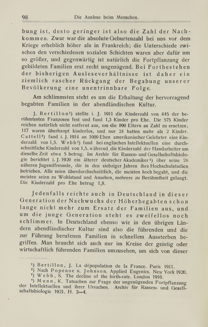 98 bung ist, desto geringer ist also die Zahl der Nach¬ kommen. Zwar war die absolute Geburtenzahl bei uns vor dem Kriege erheblich höher als in Frankreich; die Unterschiede zwi¬ schen den verschiedenen sozialen Schichten waren aber dafür um so größer, und gegenwärtig ist natürlich die Fortpflanzung der gebildeten Familien erst recht ungenügend. Bei Fortbestehen der bisherigen Ausleseverhältnisse ist daher ein ziemlich rascher Rückgang der Begabung unserer Bevölkerung eine unentrinnbare Folge. Am schlimmsten steht es um die Erhaltung der hervorragend begabten Familien in der abendländischen Kultur. J. Ber tili on^) stellte i. J. 1911 die Kinderzahl von 445 der be¬ rühmtesten Franzosen fest und fand 1,3 Kinder pro Ehe. Die 575 Kinder reichen natürlich nicht entfernt aus, um die 890 Eltern an Zahl zu ersetzen; 117 waren überhaupt kinderlos, und nur 24 hatten mehr als 2 Kinder. Gattelli) fand i. J. 1914 an 1000 Ehen amerikanischer Gelehrter eine Kin-^ derzahl von 1,5, Webb^) fand bei englischen Intellektuellen eine durch¬ schnittliche Kinderzahl von 1,5, während, die Kinderzahl der Handarbeiter um dieselbe Zeit etwa 5 betrug. Im Archiv für Rassen- und Gesellschaftsbiolo¬ gie berichtet i. J. 1920 ein älterer deutscher Akademiker über seine 26 näheren Jugendfreunde, die in den siebziger Jahren ihre Hochschulstudien, betrieben. Alle seien überdurchschnittlich, die meisten hochbegabt, und die meisten seien zu Wohlstand und Ansehen, mehrere zu Berühmtheit gelangt. Die Kinderzahl pro Ehe betrug 1,8. Jedenfalls reichte auch in Deutschland in dieser Generation der Nachwuchs der Höherbegabten schon lange nicht mehr zum Ersatz der Familien aus, und um die junge Generation steht es zweifellos noch schlimmer. In Deutschland ebenso wie in den übrigen Län¬ dern abendländischer Kultur sind also die führenden und die zur Führung berufenen Familien in schnellem Aussterben be¬ griffen. Man braucht sich auch nur im Kreise der geistig oder wirtschaftlich führenden Familien umzusehen, um sich von dieser В er til Ion, J. La dépopulation de la France. Paris 1911. Nach Popenoe u. Johnson. Applied Eugenics. New York 1920. *) Webb, S. The decline of the birth-rate. London 1910. *) Munn, K. Tatsachen zur Frage der ungenügenden Fortpflanzung der Intellektuellen und ihrer Ursachen. Archiv für Rassen- und Gesell¬ schaftsbiologie 1921. H. 2—4.