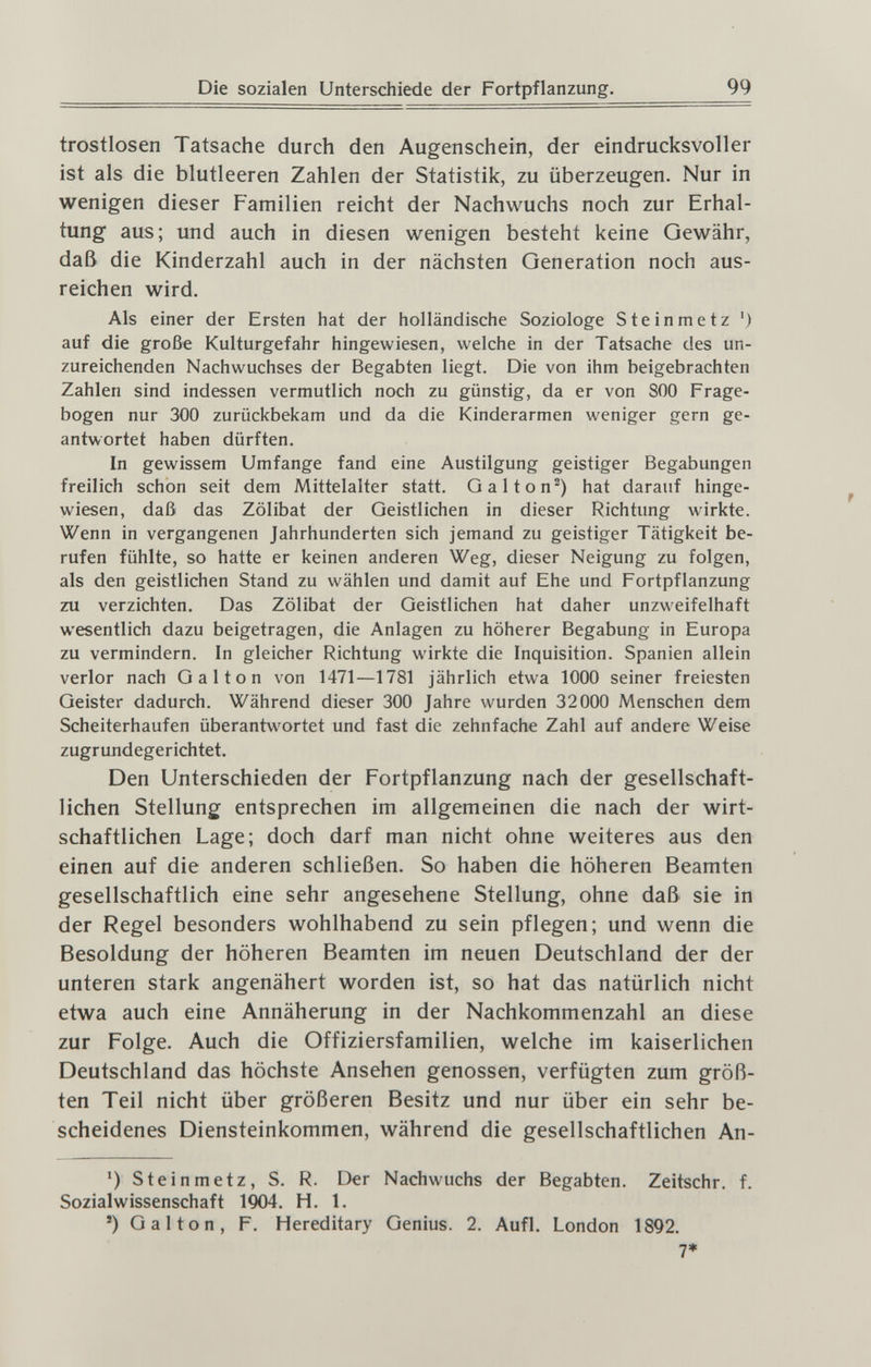 Die sozialen Unterschiede der Fortpflanzung. 99 trostlosen Tatsache durch den Augenschein, der eindrucksvoller ist als die blutleeren Zahlen der Statistik, zu überzeugen. Nur in wenigen dieser Familien reicht der Nachwuchs noch zur Erhal¬ tung aus; und auch in diesen wenigen besteht keine Gewähr, daß die Kinderzahl auch in der nächsten Generation noch aus¬ reichen wird. Als einer der Ersten hat der holländische Soziologe Steinmetz ') auf die große Kulturgefahr hingewiesen, welche in der Tatsache des un¬ zureichenden Nachwuchses der Begabten liegt. Die von ihm beigebrachten Zahlen sind indessen vermutlich noch zu günstig, da er von 800 Frage¬ bogen nur 300 zurückbekam und da die Kinderarmen weniger gern ge¬ antwortet haben dürften. In gewissem Umfange fand eine Austilgung geistiger Begabungen freilich schon seit dem Mittelalter statt. Galton^) hat darauf hinge¬ wiesen, daß das Zölibat der Geistlichen in dieser Richtung wirkte. Wenn in vergangenen Jahrhunderten sich jemand zu geistiger Tätigkeit be¬ rufen fühlte, so hatte er keinen anderen Weg, dieser Neigung zu folgen, als den geistlichen Stand zu wählen und damit auf Ehe und Fortpflanzung zu verzichten. Das Zölibat der Geistlichen hat daher unzweifelhaft wesentlich dazu beigetragen, die Anlagen zu höherer Begabung in Europa zu vermindern. In gleicher Richtung wirkte die Inquisition. Spanien allein verlor nach Gal ton von 1471—1781 jährlich etwa 1000 seiner freiesten Geister dadurch. Während dieser 300 Jahre wurden 32000 Menschen dem Scheiterhaufen überantwortet und fast die zehnfache Zahl auf andere Weise zugrundegerichtet. Den Unterschieden der Fortpflanzung nach der gesellschaft¬ lichen Stellung entsprechen im allgemeinen die nach der wirt¬ schaftlichen Lage; doch darf man nicht ohne weiteres aus den einen auf die anderen schließen. So haben die höheren Beamten gesellschaftlich eine sehr angesehene Stellung, ohne daß sie in der Regel besonders wohlhabend zu sein pflegen; und wenn die Besoldung der höheren Beamten im neuen Deutschland der der unteren stark angenähert worden ist, so hat das natürlich nicht etwa auch eine Annäherung in der Nachkommenzahl an diese zur Folge. Auch die Offiziersfamilien, welche im kaiserlichen Deutschland das höchste Ansehen genossen, verfügten zum größ¬ ten Teil nicht über größeren Besitz und nur über ein sehr be¬ scheidenes Diensteinkommen, während die gesellschaftlichen An- ') Steinmetz, S. R. Der Nachwuchs der Begabten. Zeitschr. f. Sozialwissenschaft 1904. H. 1. ') Galton, F. Hereditary Genius. 2. Aufl. London 1892. 7*