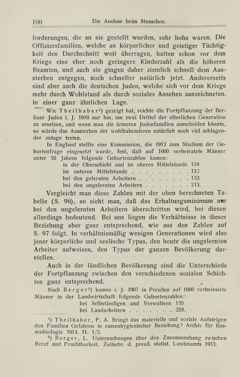 100 Die Auslese beim Menschen. forderungen, die an sie gestellt wurden, sehr hohe waren. Die Offiziersfamilien, welche an körperlicher und geistiger Tüchtig¬ keit den Durchschnitt weit überragen, hatten schon vor dem Kriege eine eher noch geringere Kinderzahl als die höheren Beamten, und auch sie gingen daher ziemlich schnell dem Aus¬ sterben entgegen, noch schneller natürlich jetzt. Andererseits sind aber auch die deutschen Juden, welche sich vor dem Kriege mehr durch Wohlstand als durch soziales Ansehen auszeichneten, in einer ganz ähnlichen Lage. Wie Theilhaberi) gezeigt hat, reichte die Fortpflanzung der Ber¬ liner Juden i. J. IÇIO nur hin, um zwei Drittel der elterlichen Generation zu ersetzen, und wenn man die ärmeren Judenfamilien ausscheiden könnte, so würde das Aussterben der wohlhabenderen natürlich noch viel schlagen¬ der zutage treten. In England stellte eine Kommission, die 1913 zum Studium der Qe- burtenfrage eingesetzt wurde, fest, daß auf 1000 verheiratete Männer unter 55 Jahren folgende Geburtenzahlen kamen: in der Oberschicht und im oberen Mittelstande 119 im unteren Mittelstande  132 bei den gelernten Arbeitern 153 bei den ungelernten Arbeitern 213. Vergleicht man diese Zahlen mit der oben berechneten Ta¬ belle (S. 96), so sieht man, daß das Erhaltungsminimum пяг bei den ungelernten Arbeitern überschritten wird, bei diesen allerdings bedeutend. Bei uns liegen die Verhältnisse in dieser Beziehung aber ganz entsprechend, wie aus den Zahlen auf S. 97 folgt. In verhältnismäßig wenigen Generationen wird also jener körperliche und seelische Typus, den heute die ungelernten Arbeiter aufweisen, den Typus der ganzen Bevölkerung dar¬ stellen. Auch in der ländlichen Bevölkerung sind die Unterschiede der Fortpflanzung zwischen den verschiedenen sozialen Schich¬ ten ganz entsprechend. Nach Berge r^) kamen i. J. 1907 in Preußen auf 1000 verheiratete Männer in der Landwirtschaft folgende Geburtenzahlen: bei Selbständigen und Verwaltern 155 bei Landarbeitern 238. Theilhaber, F. A. Bringt das materielle und soziale Aufsteigen den Familien Gefahren in rassenhj^gienischer Beziehung? Archiv für Ras¬ senbiologie 1914. H. 1/2. 2) Berger, L. Untersuchungen über den Zusammenhang zwischen Beruf und Fruchtbarkeit. Zeitschr. d. preuß. statist. Landesamts 1913.