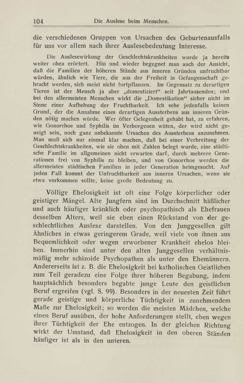 104 Die Auslese beim Menschen. die verschiedenen Gruppen von Ursachen des Geburtenausfalls für uns vor allem nach ihrer Auslesebedeutung Interesse. Die Auslesewirkung der Geschlechtskrankheiten wurde ja bereits weiter oben erörtert. Hin und wieder begegnet man auch der Ansicht, daß die Familien der höheren Stände aus inneren Gründen unfruchtbar würden, ähnlich wie Tiere, die aus der Freiheit in Gefangenschaft ge¬ bracht werden, sich meist nicht fortpflanzen. Im Gegensatz zu derartigen Tieren ist der Mensch ja aber „domestiziert- seit Jahrtausenden; und bei den allermeisten Menschen wirkt die „Domestikation sicher nicht im Sinne einer Aufhebung der Fruchtbarkeit. Ich sehe jedenfalls keinen Grund, der die Annahme eines derartigen Aussterbens aus inneren Grün¬ den nötig machen würde. Wer öfter Gelegenheit gehabt hat, zu erfahren, wie Gonorrhoe und Syphilis im Verborgenen wüten, der wird nicht ge¬ neigt sein, noch ganz unbekannte Ursachen des Aussterbens anzunehmen. Man muß sich nur einmal klar machen, daß bei einer Verbreitung der Geschlechtskrankheiten, wie sie oben mit Zahlen belegt wurde, eine städti¬ sche Familie im allgemeinen nicht erwarten darf, durch mehrere Gene¬ rationen frei von Syphilis zu bleiben, und von Gonorrhoe werden die allermeisten städtischen Familien in jeder Generation heimgesucht. Auf jeden Fall kommt der Unfruchtbarkeit aus inneren Ursachen, wenn sie etwa vorkommen sollte, keine große Bedeutung zu. Völlige Ehelosigkeit ist oft eine Folge körperlicher oder geistiger Mängel. Alte Jungfern sind im Durchschnitt häßlicher und auch häufiger kränklich oder psychopathisch als Ehefrauen desselben Alters, weil sie eben einen Rückstand von der ge¬ schlechtlichen Auslese darstellen. Von den Junggesellen gilt Ähnliches in etwas geringerem Grade, weil viele von ihnen aus Bequemlichkeit oder wegen erworbener Krankheit eheios blei¬ ben. Immerhin sind unter den alten Junggesellen verhältnis¬ mäßig mehr schizoide Psychopathen als unter den Ehemännern. Andererseits ist z. B. die Ehelosigkeit bei katholischen Geistlichen zum Teil geradezu eine Folge ihrer höheren Begabung, indem hauptsächlich besonders begabte junge Leute den geistlichen Beruf ergreifen (vgl. S. 99). Besonders in der neuesten Zeit führt gerade geistige und körperliche Tüchtigkeit in zunehmendem Maße zur Ehelosigkeit; so werden die meisten Mädchen, welche einen Beruf ausüben, der hohe Anforderungen stellt, eben wegen ihrer Tüchtigkeit der Ehe entzogen. In der gleichen Richtung wirkt der Umstand, daß Ehelosigkeit in den oberen Ständen häufiger ist als in den unteren.