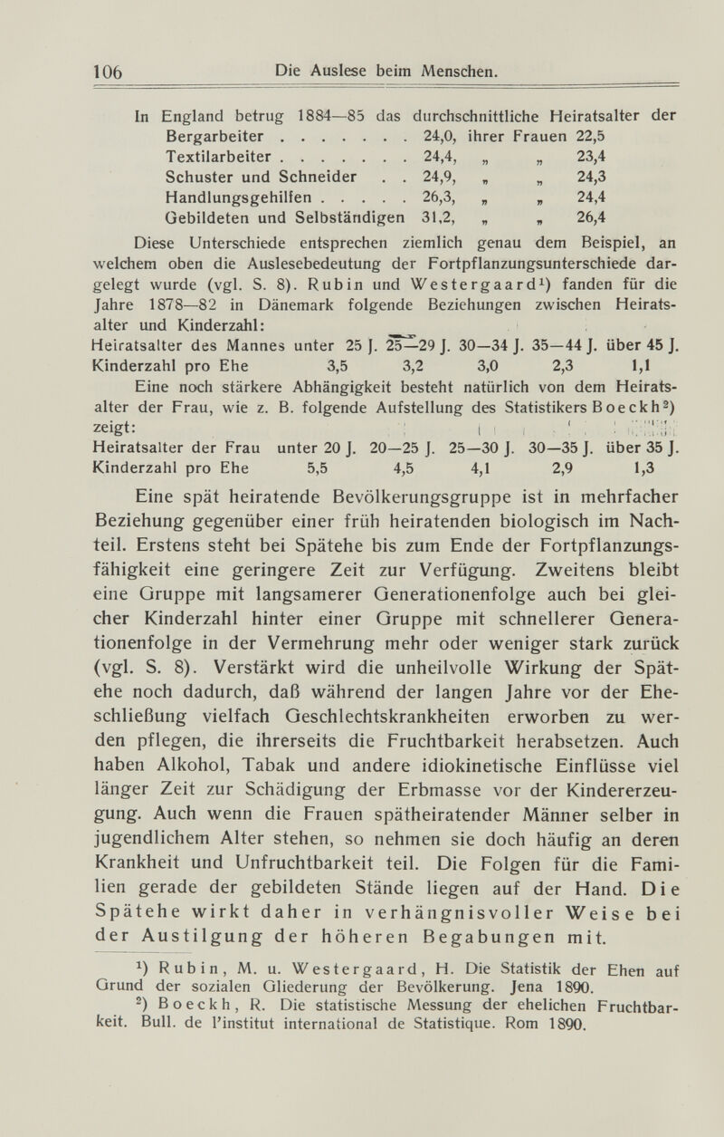 106 Die Auslese beim Menschen. In England betrug 1884—85 das durchschnittliche Heiratsalter der Bergarbeiter 24,0, ihrer Frauen 22,5 Textilarbeiter 24,4, „ „ 23,4 Schuster und Schneider . . 24,9, „ „ 24,3 Handlungsgehilfen 26,3, „ „ 24,4 Gebildeten und Selbständigen 31,2, „ „ 26,4 Diese Unterschiede entsprechen ziemlich genau dem Beispiel, an welchem oben die Auslesebedeutung der Fortpflanzungsunterschiede dar¬ gelegt wurde (vgl. S. 8). Rubin und Westergaard^) fanden für die Jahre 1878—82 in Dänemark folgende Beziehungen zwischen Heirats¬ alter und Kinderzahl: Heiratsalter des Mannes unter 25 J. 25^29 J. 30—34 J. 35—44J. über 45 J. Kinderzahl pro Ehe 3,5 3,2 3,0 2,3 1,1 Eine noch stärkere Abhängigkeit besteht natürlich von dem Heirats¬ alter der Frau, wie z. B. folgende Aufstellung des Statistikers Воеckh2) zeigt: 1 ■ . ' : : Heiratsalter der Frau unter 20 J. 20—25 J. 25—30 J. 30—35 J. über 35 J. Kinderzahl pro Ehe 5,5 4,5 4,1 2,9 1,3 Eine spät heiratende Bevölkerungsgruppe ist in mehrfacher Beziehung gegenüber einer früh heiratenden biologisch im Nach¬ teil. Erstens steht bei Spätehe bis zum Ende der Fortpflanzungs¬ fähigkeit eine geringere Zeit zur Verfügung. Zweitens bleibt eine Oruppe mit langsamerer Generationenfolge auch bei glei¬ cher Kinderzahl hinter einer Gruppe mit schnellerer Genera¬ tionenfolge in der Vermehrung mehr oder weniger stark zurück (vgl. S. 8). Verstärkt wird die unheilvolle Wirkung der Spät¬ ehe noch dadurch, daß während der langen Jahre vor der Ehe¬ schließung vielfach Geschlechtskrankheiten erworben zu wer¬ den pflegen, die ihrerseits die Fruchtbarkeit herabsetzen. Auch haben Alkohol, Tabak und andere idiokinetische Einflüsse viel länger Zeit zur Schädigung der Erbmasse vor der Kindererzeu¬ gung. Auch wenn die Frauen spätheiratender Männer selber in jugendlichem Alter stehen, so nehmen sie doch häufig an deren Krankheit und Unfruchtbarkeit teil. Die Folgen für die Fami¬ lien gerade der gebildeten Stände liegen auf der Hand. D i e Spätehe wirkt daher in verhängnisvoller Weise bei der Austilgung der höheren Begabungen mit. Rubin, M. u. Westergaard, H. Die Statistik der Ehen auf Grund der sozialen Gliederung der Bevölkerung. Jena 1890. 2) Boeckh, R. Die statistische Messung der ehelichen Fruchtbar¬ keit, Bull, de l'institut international de Statistique. Rom 1890.