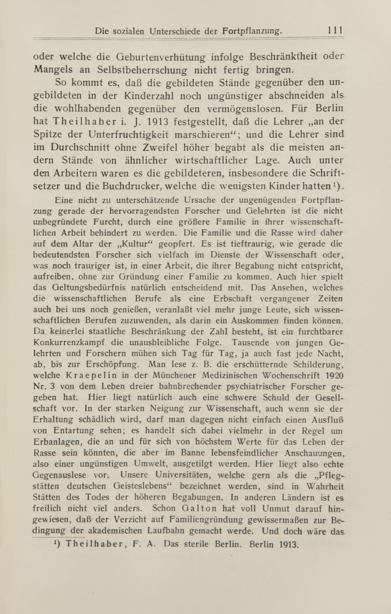 Die sozialen Unterschiede der Fortpflanzung. III oder welche die Geburtenverhütung infolge Beschränktheit oder Mangels an Selbstbeherrschung nicht fertig bringen. So kommt es, daß die gebildeten Stände gegenüber den un¬ gebildeten in der Kinderzahl noch ungünstiger abschneiden als die wohlhabenden gegenüber den vermögenslosen. Für Berlin hat Theilhaber i. J. 1913 festgestellt, daß die Lehrer „an der Spitze der Unterfruchtigkeit marschieren; und die Lehrer sind im Durchschnitt ohne Zweifel höher begabt als die meisten an¬ dern Stände von ähnlicher wirtschaftlicher Lage. Auch unter den Arbeitern waren es die gebildeteren, insbesondere die Schrift¬ setzer und die Buchdrucker, welche die wenigsten Kinder hatten i). Eine nicht zu unterschätzende Ursache der ungenügenden Fortpflan¬ zung gerade der hervorragendsten Forscher und Gelehrten ist die nicht unbegründete Furcht, durch eine größere Familie in ihrer wissenschaft¬ lichen Arbeit behindert zu werden. Die Familie und die Rasse wird daher auf dem Altar der „Kultur geopfert. Es ist tieftraurig, wie gerade die bedeutendsten Forscher sich vielfach im Dienste der Wissenschaft oder, was лосЬ trauriger ist, in einer Arbeit, die ihrer Begabung nicht entspricht, aufreiben, ohne zur Gründung einer Familie zu kommen. Auch hier spielt das Geltungsbedürfnis natürlich entscheidend mit. Das Ansehen, welches die wissenschaftlichen Berufe als eine Erbschaft vergangener Zeiten auch bei uns noch genießen, veranlaßt viel mehr junge Leute, sich wissen¬ schaftlichen Berufen zuzuwenden, als darin ein Auskommen finden können. Da keinerlei staatliche Beschränkung der Zahl besteht, ist ein furchtbarer Konkurrenzkampf die unausbleibliche Folge. Tausende von jungen Ge¬ lehrten und Forschern mühen sich Tag für Tag, ja auch fast jede Nacht, ab, bis zur Erschöpfung. Man lese z. B. die erschütternde Schilderung, welche Kraepelin in der Münchener Medizinischen Wochenschrift 1920 Nr. 3 von dem Leben dreier bahnbrechender psychiatrischer Forscher ge¬ geben hat. Hier liegt natürlich auch eine schwere Schuld der Gesell¬ schaft vor. In der starken Neigung zur Wissenschaft, auch wenn sie der Erhaltung schädlich wird, darf man dagegen nicht einfach einen Ausfluß von Entartung sehen; es handelt sich dabei vielmehr in der Regel um Erbanlagen, die an und für sich von höchstem Werte für das Leben der Rasse sein könnten, die aber im Banne lebensfeindlicher Anschauungen, also einer ungünstigen Umwelt, ausgetilgt werden. Hier liegt also echte Gegenauslese vor. Unsere Universitäten, welche gern als die „Pfleg¬ stätten deutschen Geisteslebens bezeichnet werden, sind in Wahrheit Stätten des Todes der höheren Begabungen. In anderen Ländern ist es freilich nicht viel anders. Schon Gal ton hat voll Unmut darauf hin¬ gewiesen, daß der Verzicht auf Familiengründung gewissermaßen zur Be¬ dingung der akademischen Laufbahn gemacht werde. Und doch wäre das. Theilhaber, F. A. Das sterile Berlin. Berlin 1913.