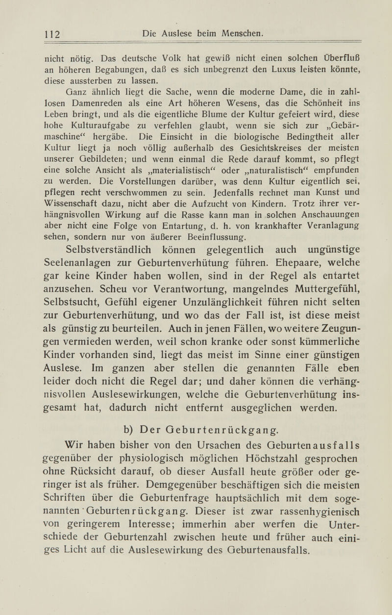 112 Die Auslese beim Menschen. nicht nötig. Das deutsche Volk hat gewiß nicht einen solchen Überfluß an höheren Begabungen, daß es sich unbegrenzt den Luxus leisten könnte, diese aussterben zu lassen. Ganz ähnlich liegt die Sache, wenn die moderne Dame, die in zahl¬ losen Damenreden als eine Art höheren Wesens, das die Schönheit ins Leben bringt, und als die eigentliche Blume der Kultur gefeiert wird, diese hohe Kulturaufgabe zu verfehlen glaubt, wenn sie sich zur „Gebär¬ maschine hergäbe. Die Einsicht in die biologische Bedingtheit aller Kultur liegt ja noch völlig außerhalb des Gesichtskreises der meisten unserer Gebildeten; und wenn einmal die Rede darauf kommt, so pflegt eine solche Ansicht als „materialistisch oder „naturalistisch empfunden zu werden. Die Vorstellungen darüber, was denn Kultur eigentlich sei, pflegen recht verschwommen zu sein. Jedenfalls rechnet man Kunst und Wissenschaft dazu, nicht aber die Aufzucht von Kindern. Trotz ihrer ver¬ hängnisvollen Wirkung auf die Rasse kann man in solchen Anschauungen aber nicht eine Folge von Entartung, d. h. von krankhafter Veranlagung sehen, sondern nur von äußerer Beeinflussung. Selbstverständlich können gelegentlich auch ungünstige Seelenanlagen zur Geburtenverhütung führen. Ehepaare, welche gar keine Kinder haben wollen, sind in der Regel als entartet anzusehen. Scheu vor Verantwortung, mangelndes Muttergefühl, Selbstsucht, Gefühl eigener Unzulänglichkeit führen nicht selten zur Geburtenverhütung, und wo das der Fall ist, ist diese meist als günstig zu beurteilen. Auch in jenen Fällen, wo weitere Zeugun¬ gen vermieden werden, weil schon kranke oder sonst kümmerliche Kinder vorhanden sind, liegt das meist im Sinne einer günstigen Auslese. Im ganzen aber stellen die genannten Fälle eben leider doch nicht die Regel dar; und daher können die verhäng¬ nisvollen Auslesewirkungen, welche die Geburtenverhütung ins¬ gesamt hat, dadurch nicht entfernt ausgeglichen werden. b) Der Geburtenrückgang. Wir haben bisher von den Ursachen des Geburten ausfalle gegenüber der physiologisch möglichen Höchstzahl gesprochen ohne Rücksicht darauf, ob dieser Ausfall heute größer oder ge¬ ringer ist als früher. Demgegenüber beschäftigen sich die meisten Schriften über die Geburtenfrage hauptsächlich mit dem soge¬ nannten Geburtenrückgang. Dieser ist zwar rassenhygienisch von geringerem Interesse; immerhin aber werfen die Unter¬ schiede der Geburtenzahl zwischen heute und früher auch eini¬ ges Licht auf die Auslesewirkung des Geburtenausfalls.