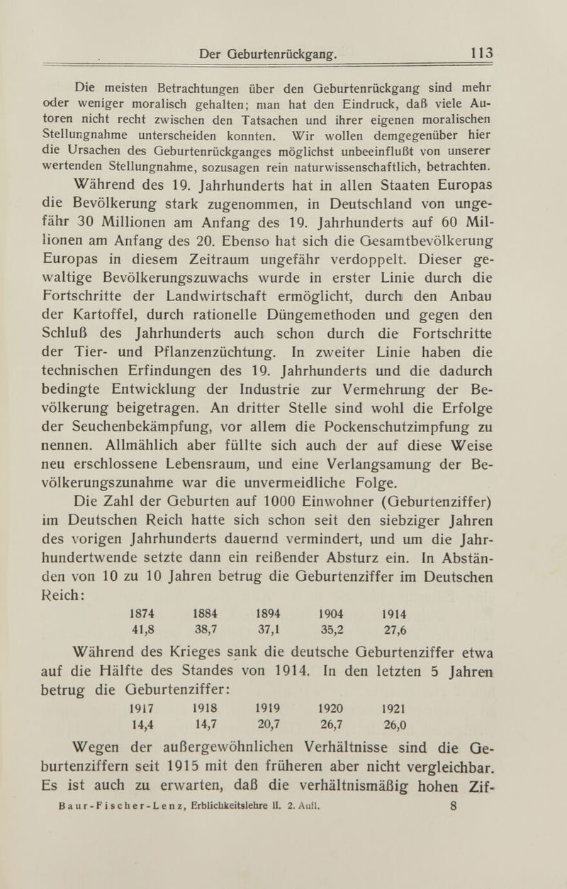 I>er Geburtenrückgang, 113 Die meisten Betrachtungen über den Geburtenrückgang sind mehr oder weniger moralisch gehalten; man hat den Eindruck, daß viele Au¬ toren nicht recht zwischen den Tatsachen und ihrer eigenen moralischen Stellungnahme unterscheiden konnten. Wir wollen demgegenüber hier die Ursachen des Geburtenrückganges möglichst unbeeinflußt von unserer wertenden Stellungnahme, sozusagen rein naturwissenschaftlich, betrachten. Während des 19. Jahrhunderts hat in allen Staaten Europas die Bevölkerung stark zugenommen, in Deutschland von unge¬ fähr 30 Millionen am Anfang des 19. Jahrhunderts auf 60 Mil¬ lionen am Anfang des 20. Ebenso hat sich die Gesamtbevölkerung Europas in diesem Zeitraum ungefähr verdoppelt. Dieser ge¬ waltige Bevölkerungszuwachs wurde in erster Linie durch die Fortschritte der Landwirtschaft ermöglicht, durch den Anbau der Kartoffel, durch rationelle Düngemethoden und gegen den Schluß des Jahrhunderts auch schon durch die Fortschritte der Tier- und Pflanzenzüchtung. In zweiter Linie haben die technischen Erfindungen des 19. Jahrhunderts und die dadurch bedingte Entwicklung der Industrie zur Vermehrung der Be¬ völkerung beigetragen. An dritter Stelle sind wohl die Erfolge der Seuchenbekämpfung, vor allem die Pockenschutzimpfmig zu nennen. Allmählich aber füllte sich auch der auf diese Weise neu erschlossene Lebensraum, und eine Verlangsamung der Be¬ völkerungszunahme war die unvermeidliche Folge. Die Zahl der Geburten auf 1000 Einwohner (Geburtenziffer) im Deutschen Reich hatte sich schon seit den siebziger Jahren des vorigen Jahrhunderts dauernd vermindert, und um die Jahr¬ hundertwende setzte dann ein reißender Absturz ein. In Abstän¬ den von 10 zu 10 Jahren betrug die Geburtenziffer im Deutschen Reich: 1874 1884 1894 1904 1914 41,8 38,7 37,1 35,2 27,6 Während des Krieges sank die deutsche Geburtenziffer etwa auf die Hälfte des Standes von 1914. In den letzten 5 Jahren betrug die Geburtenziffer: 1917 1918 1919 1920 1921 14,4 14,7 20,7 26,7 26,0 Wegen der außergewöhnlichen Verhältnisse sind die Ge¬ burtenziffern seit 1915 mit den früheren aber nicht vergleichbar. Es ist auch zu erwarten, daß die verhältnismäßig hohen Zif- Baur-Fischer-Lenz, Erbliclikeitslehre II. 2. Aull. 8