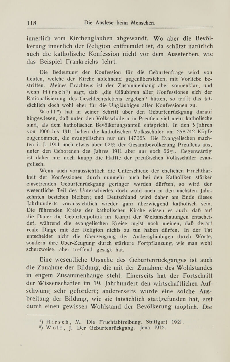 118 Die Auslese beim Menschen. innerlich vom Kirchenglauben abgewandt. Wo aber die Bevöl¬ kerung innerlich der Religion entfremdet ist, da schützt natürlich auch die katholische Konfession nicht vor dem Aussterben, wie das Beispiel Frankreichs lehrt. Die Bedeutung der Konfession für die Geburtenfrage wird von Leuten, welche der Kirche ablehnend gegenüberstehen, mit Vorliebe be¬ stritten. Meines Erachtens ist der Zusammenhang aber sonnenklar; und wenn H irse hl) sagt, daß „die Gläubigen aller Konfessionen sich der Rationalisierung des Geschlechtslebens ergeben hätten, so trifft das tat¬ sächlich doch wohl eher für die Ungläubigen aller Konfessionen zu. W о 1 f 2) hat in seiner Schrift über den Geburtenrückgang darauf hingewiesen, daß unter den Volksschülern in Preußen viel mehr katholische sind, als dem katholischen Bevölkerungsanteil entspricht. In den 5 Jahren von 1Q06 bis 1911 haben die katholischen Volksschüler um 258 742 Köpfe zugenommen, die evangelischen nur um 147355. Die Evangelischen mach¬ ten i. J. 1911 noch etwas über 62o/o der Gesamtbevölkerung Preußens aus, unter den Geborenen des Jahres 1911 aber nur noch 52o/o. Gegenwärtig ist daher nur noch knapp die Hälfte der preußischen Volksschüler evan¬ gelisch. Wenn auch voraussichtlich die Unterschiede der ehelichen Fruchtbar¬ keit der Konfessionen durch nunmehr auch bei den Katholiken stärker einsetzenden Geburtenrückgang geringer werden dürften, so wird der wesentliche Teil des Unterschiedes doch wohl auch in den nächsten Jahr¬ zehnten bestehen bleiben; und Deutschland wird daher am Ende dieses Jahrhunderts voraussichtlich wieder ganz überwiegend katholisch sein. Die führenden Kreise der katholischen Kirche wissen es auch, daß auf die Dauer die Geburtenpolitik im Kampf der Weltanschauungen entschei¬ det, während die evangelischen Kreise meist noch meinen, daß derart reale Dinge mit der Religion nichts zu tun haben dürfen. In der Tat entscheidet nicht die Überzeugung der Andersgläubigen durch Worte, sondern ihre Über-Zeugung durch stärkere Fortpflanzung, wie man wohl scherzweise, aber treffend gesagt hat. Eine wesentliche Ursache des Geburtenrückganges ist auch die Zunahme der Bildung, die mit der Zunahme des Wohlstandes in engem Zusammenhange steht. Einerseits hat der Fortschritt der Wissenschaften im 19. Jahrhundert den wirtschaftlichen Auf¬ schwung sehr gefördert; andererseits wurde eine solche Aus¬ breitung der Bildung, wie sie tatsächlich stattgefunden hat, erst durch einen gewissen Wohlstand der Bevölkerung möglich. Die Hirsch, M. Die Fruchtabtreibung. Stuttgart 1921. 2) Wolf, J. Der Geburtenrückgang. Jena 1912.