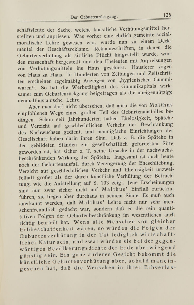 Der Geburtenrückgang. 125 Schäftsleute der Sache, welche künstliche Verhütungsmittel her¬ stellten und anpriesen. Was vorher eine ehrlich gemeinte sozial¬ moralische Lehre gewesen war, wurde nun zu einem Deck¬ mantel der Geschäftsreklame. Reklameschriften, in denen die Geburtenverhütung als sittliche Pflicht hingestellt wurde, wur¬ den massenhaft hergestellt und den Eheleuten mit Anpreisungen von Verhütungsmitteln ins Haus geschickt. Hausierer zogen von Haus zu Haus. In Hunderten von Zeitungen und Zeitschrif¬ ten erscheinen regelmäßig Anzeigen von „hygienischen Gummi¬ waren. So hat die Werbetätigkeit des Gummikapitals wirk¬ samer zum Geburtenrückgang beigetragen als die uneigennützige neumalthusianische Lehre. Aber man darf nicht übersehen, daß auch die von Malthus empfohlenen Wege einen großen Teil des Geburtenausfalles be¬ dingen. Schon seit Jahrhunderten haben Ehelosigkeit, Spätehe und Verzicht auf geschlechtlichen Verkehr der Beschränkung des Nachwuchses gedient, und mannigfache Einrichtungen der Gesellschaft haben darin ihren Sinn. Daß z. B. die Spätehe in den gebildeten Ständen zur gesellschaftlich geforderten Sitte geworden ist, hat sicher z. T. seine Ursache in der nachwuchs¬ beschränkenden Wirkung der Spätehe. Insgesamt ist auch heute noch der Geburtenausfall durch Verzögerung der Eheschließung, Verzicht auf geschlechtlichen Verkehr und Ehelosigkeit unzwei¬ felhaft größer als der durch künstliche Verhütung der Befruch¬ tung, wie die Aufstellung auf S. 103 zeigt. Jene Erscheinungen sind nun zwar sicher nicht auf Malthus' Einfluß zurückzu¬ führen, sie liegen aber durchaus in seinem Sinne. Es muß auch anerkannt werden, daß Malthus' Lehre nicht nur sehr men¬ schenfreundlich gedacht war, sondern daß er die rein quanti¬ tativen Folgen der Geburtenbeschränkung im wesentlichen auch richtig beurteilt hat. Wenn alle Menschen von gleicher Erbbeschaffenheit wären, so würden die Folgen der Geburten Verhütung in der Tat lediglich wirtschaft¬ licher Natur sein, und zwar würden sie bei der gegen¬ wärtigen Bevölkerungsdichte der Erde üb er w i e g e n d günstig sein. Ein ganz anderes Gesicht bekommt die künstliche Geburtenverhütung aber, sobald manein- gesehen hat, daß die Menschen in ihrer Erbverfas-