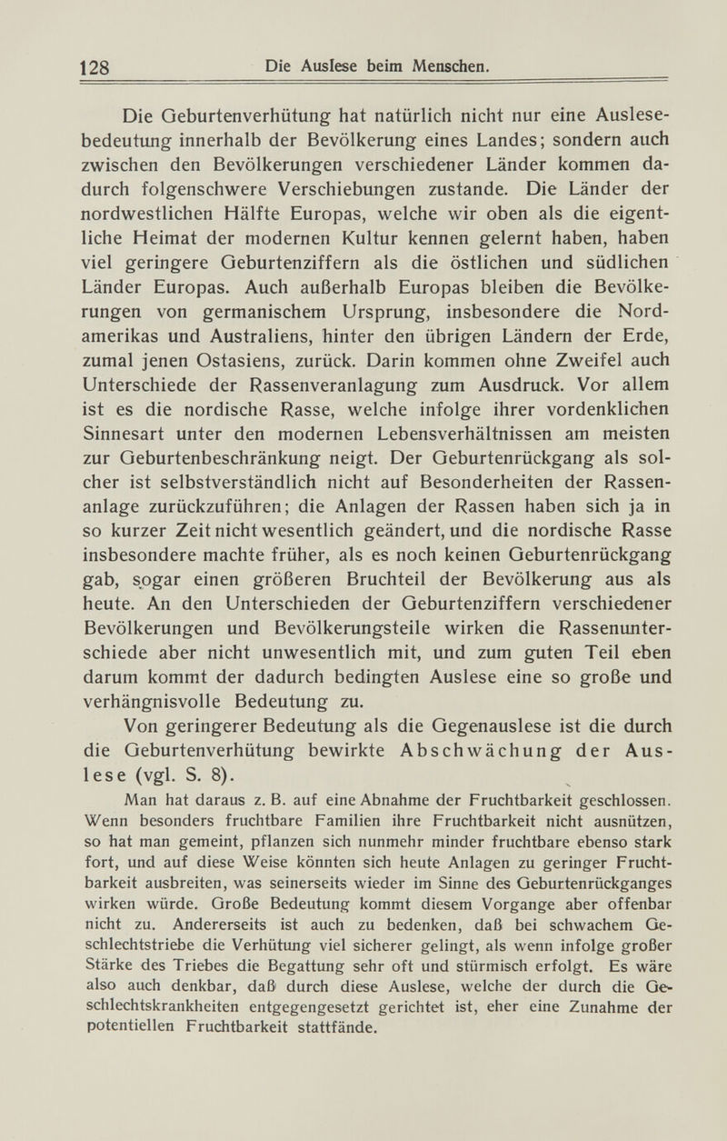 128 Die Auslese beim Menschen, Die Geburtenverhütung hat natürlich nicht nur eine Auslese¬ bedeutung innerhalb der Bevölkerung eines Landes; sondern auch zwischen den Bevölkerungen verschiedener Länder kommen da¬ durch folgenschwere Verschiebungen zustande. Die Länder der nordwestlichen Hälfte Europas, welche wir oben als die eigent¬ liche Heimat der modernen Kultur kennen gelernt haben, haben viel geringere Geburtenziffern als die östlichen und südlichen Länder Europas. Auch außerhalb Europas bleiben die Bevölke¬ rungen von germanischem Ursprung, insbesondere die Nord¬ amerikas und Australiens, hinter den übrigen Ländern der Erde, zumal jenen Ostasiens, zurück. Darin kommen ohne Zweifel auch Unterschiede der Rassenveranlagung zum Ausdruck. Vor allem ist es die nordische Rasse, welche infolge ihrer vordenklichen Sinnesart unter den modernen Lebensverhältnissen am meisten zur Geburtenbeschränkung neigt. Der Geburtenrückgang als sol¬ cher ist selbstverständlich nicht auf Besonderheiten der Rassen¬ anlage zurückzuführen; die Anlagen der Rassen haben sich ja in so kurzer Zeit nicht wesentlich geändert, und die nordische Rasse insbesondere machte früher, als es noch keinen Geburtenrückgang gab, sogar einen größeren Bruchteil der Bevölkerung aus als heute. An den Unterschieden der Geburtenziffern verschiedener Bevölkerungen und Bevölkerungsteile wirken die Rassenunter¬ schiede aber nicht unwesentlich mit, und zum guten Teil eben darum kommt der dadurch bedingten Auslese eine so große und verhängnisvolle Bedeutung zu. Von geringerer Bedeutung als die Gegenauslese ist die durch die Geburtenverhütung bewirkte Abschwächung der Aus¬ lese (vgl. S. 8). Man hat daraus z.B. auf eine Abnahme der Fruchtbarkeit geschlossen. Wenn besonders fruchtbare Familien ihre Fruchtbarkeit nicht ausnützen, so hat man gemeint, pflanzen sich nunmehr minder fruchtbare ebenso stark fort, und auf diese Weise könnten sich heute Anlagen zu geringer Frucht¬ barkeit ausbreiten, was seinerseits wieder im Sinne des Geburtenrückganges wirken würde. Große Bedeutung kommt diesem Vorgange aber offenbar nicht zu. Andererseits ist auch zu bedenken, daß bei schwachem Ge¬ schlechtstriebe die Verhütung viel sicherer gelingt, als wenn infolge großer Stärke des Triebes die Begattung sehr oft und stürmisch erfolgt. Es wäre also auch denkbar, daß durch diese Auslese, welche der durch die Ge^ schlechtskrankheiten entgegengesetzt gerichtet ist, eher eine Zunahme der potentiellen Fruchtbarkeit stattfände.