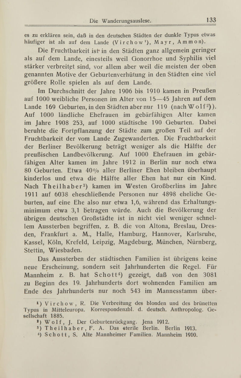 Die Wanderungsauslese. 133 es zu erklären sein, daß in den deutschen Städten der dunkle Typus etwas häufiger ist als auf dem Lande (Virchow*), Mayr, Ammon). Die Fruchtbarkeit ist* in den Städten ganz allgemein geringer als auf dem Lande, einesteils weil Gonorrhoe und Syphilis viel stärker verbreitet sind, vor allem aber weil die meisten der oben genannten Motive der Geburtenverhütung in den Städten eine viel größere Rolle spielen als auf dem Lande. Im Durchschnitt der Jahre 1906 bis 1910 kamen in Preußen auf 1000 weibliche Personen im Alter von 15—45 Jahren auf dem Lande 169 Geburten, in den Städten aber nur 119 (nach Wolf-)). Auf 1000 ländliche Ehefrauen im gebärfähigen Alter kamen im Jahre 1908 253, auf 1000 städtische 190 Geburten. Dabei beruhte die Fortpflanzung der Städte zum großen Teil auf der Fruchtbarkeit der vom Lande Zugewanderten. Die Fruchtbarkeit der Berliner Bevölkerung beträgt weniger als die Hälfte der preußischen Landbevölkerung. Auf 1000 Ehefrauen im gebär¬ fähigen Alter kamen im Jahre 1912 in Berlin nur noch etwa 80 Geburten. Etwa 40o/o aller Berliner Ehen bleiben überhaupt kinderlos und etwa die Hälfte aller Ehen hat nur ein Kind. Nach Theilhaber^) kamen im Westen Großberlins im Jahre 1911 auf 6038 eheschließende Personen nur 4898 eheliche Ge¬ burten, auf eine Ehe also nur etwa 1,6, während das Erhaltungs¬ minimum etwa 3,1 betragen würde. Auch die Bevölkerung der übrigen deutschen Großstädte ist in nicht viel weniger schnel¬ lem Aussterben begriffen, z. B. die von Altona, Breslau, Dres¬ den, Frankfurt a. M., Halle, Hamburg, Hannover, Karlsruhe, Kassel, Köln, Krefeld, Leipzig, Magdeburg, München, Nürnberg, Stettin, Wiesbaden. Das Aussterben der städtischen Familien ist übrigens keine neue Erscheinung, sondern seit Jahrhunderten die Regel. Für Mannheim z. B. hat Schott^) gezeigt, daß von den 3081 zu Beginn des 19. Jahrhunderts dort wohnenden Familien am Ende des Jahrhunderts nur noch 543 im Mannesstamm über- *) Virchow, R. Die Verbreitung des blonden und des brünetten Typus in Mitteleuropa. Korrespondenzbl. d. deutsch. Anthropolog. Ge¬ sellschaft 1885. ') Wolf, J. Der Geburtenrückgang. Jena 1912. ')Theilhaber,F. A. Das eterile Berlin. Berlin 1913. *) Schott, S. Alte Mannheimer Familien. Mannheim 1910.