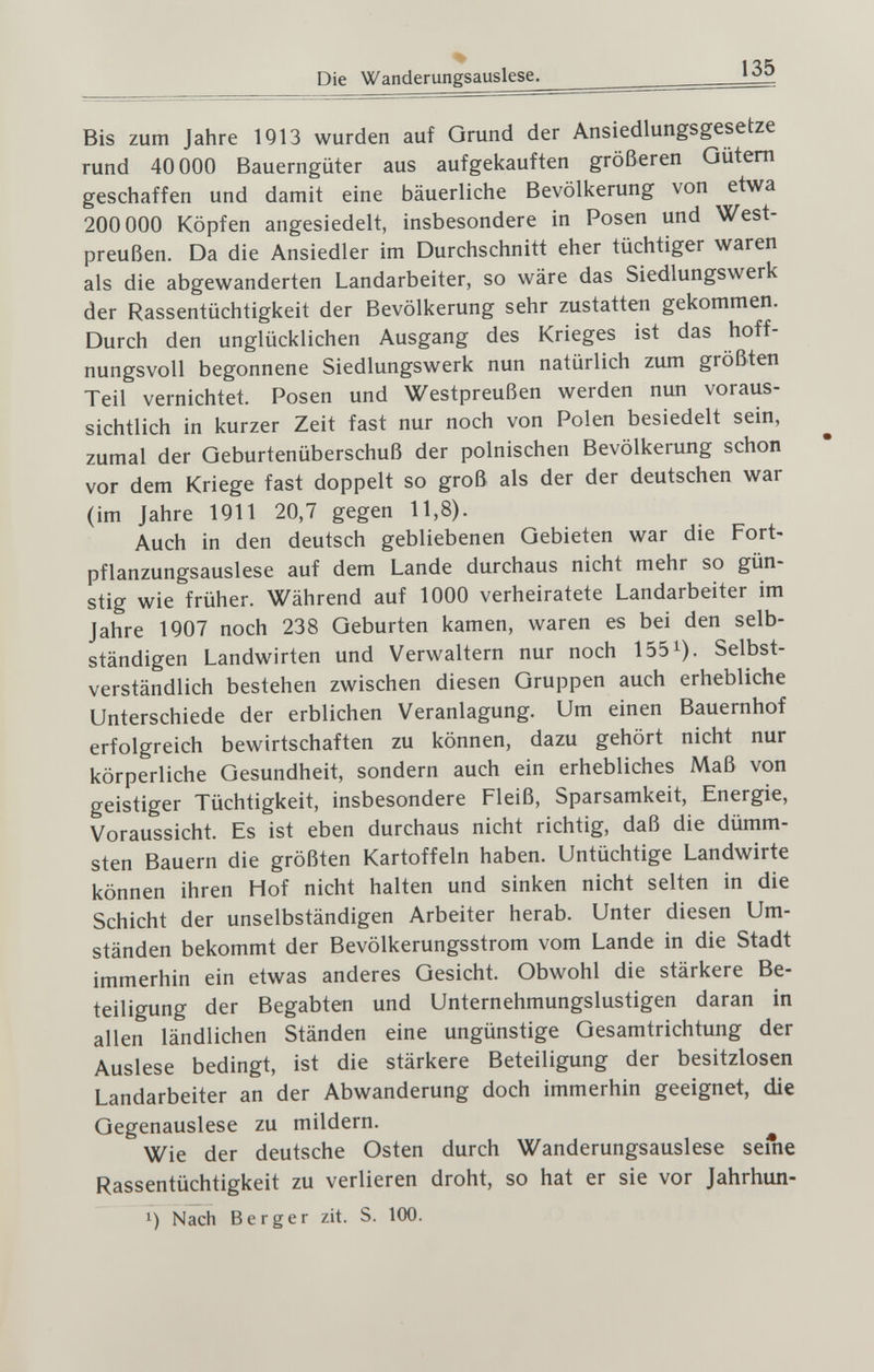 % Die Wanderungsauslese. 135 Bis zum Jahre 1913 wurden auf Grund der Ansiedlungsgesetze rund 40 ООО Bauerngüter aus aufgekauften größeren Oütem geschaffen und damit eine bäuerliche Bevölkerung von etwa 200 000 Köpfen angesiedelt, insbesondere in Posen und West¬ preußen. Da die Ansiedler im Durchschnitt eher tüchtiger waren als die abgewanderten Landarbeiter, so wäre das Siedlungswerk der Rassentüchtigkeit der Bevölkerung sehr zustatten gekommen. Durch den unglücklichen Ausgang des Krieges ist das hoff¬ nungsvoll begonnene Siedlungswerk nun natürlich zum größten Teil vernichtet. Posen und Westpreußen werden nun voraus¬ sichtlich in kurzer Zeit fast nur noch von Polen besiedelt sein, zumal der Geburtenüberschuß der polnischen Bevölkerung schon vor dem Kriege fast doppelt so groß als der der deutschen war (im Jahre 1911 20,7 gegen 11,8). Auch in den deutsch gebliebenen Gebieten war die Fort- pflanzungsauslese auf dem Lande durchaus nicht mehr so gün¬ stig wie früher. Während auf 1000 verheiratete Landarbeiter im Jahre 1907 noch 238 Geburten kamen, waren es bei den selb¬ ständigen Landwirten und Verwaltern nur noch 155i). Selbst¬ verständlich bestehen zwischen diesen Gruppen auch erhebliche Unterschiede der erblichen Veranlagung. Um einen Bauernhof erfolgreich bewirtschaften zu können, dazu gehört nicht nur körperliche Gesundheit, sondern auch ein erhebliches Maß von geistiger Tüchtigkeit, insbesondere Fleiß, Sparsamkeit, Energie, Voraussicht. Es ist eben durchaus nicht richtig, daß die dümm¬ sten Bauern die größten Kartoffeln haben. Untüchtige Landwirte können ihren Hof nicht halten und sinken nicht selten in die Schicht der unselbständigen Arbeiter herab. Unter diesen Um¬ ständen bekommt der Bevölkerungsstrom vom Lande in die Stadt immerhin ein etwas anderes Gesicht. Obwohl die stärkere Be¬ teiligung der Begabten und Unternehmungslustigen daran in allen ländlichen Ständen eine ungünstige Gesamtrichtung der Auslese bedingt, ist die stärkere Beteiligung der besitzlosen Landarbeiter an der Abwanderung doch immerhin geeignet, die Gegenauslese zu mildern. Wie der deutsche Osten durch Wanderungsauslese seine Rassentüchtigkeit zu verlieren droht, so hat er sie vor Jahrhun- Nach Berger zit. S. 100.