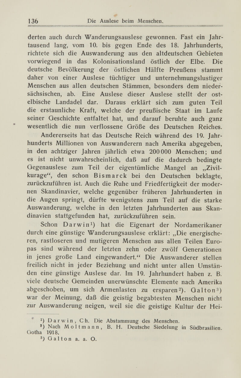 136 Die Auslese beim Menschen. derten auch durch Wanderungsauslese gewonnen. Fast ein Jahr¬ tausend lang, vom 10. bis gegen Ende des 18. Jahrhunderts, richtete sich die Auswanderung aus den altdeutschen Gebieten vorwiegend in das Kolonisationsland östlich der Elbe. Die deutsche Bevölkerung der östlichen Hälfte Preußens stammt daher von einer Auslese tüchtiger und unternehmungslustiger Menschen aus allen deutschen Stämmen, besonders dem nieder¬ sächsischen, ab. Eine Auslese dieser Auslese stellt der ost- elbische Landadel dar. Daraus erklärt sich zum guten Teil die erstaunliche Kraft, welche der preußische Staat im Laufe seiner Geschichte entfaltet hat, und darauf beruhte auch ganz wesentlich die nun verflossene Größe des Deutschen Reiches. Andererseits hat das Deutsche Reich während des 19. Jahr¬ hunderts Millionen von Auswanderern nach Amerika abgegeben, in den achtziger Jahren jährlich etwa 200 000 Menschen; und es ist nicht unwahrscheinlich, daß auf die dadurch bedingte Gegenauslese zum Teil der eigentümliche Mangel an „Zivil- kurage, den schon Bismarck bei den Deutschen beklagte, zurückzuführen ist. Auch die Ruhe und Friedfertigkeit der moder¬ nen Skandinavier, welche gegenüber früheren Jahrhunderten in die Augen springt, dürfte wenigstens zum Teil auf die starke Auswanderung, welche in den letzten Jahrhunderten aus Skan¬ dinavien stattgefunden hat, zurückzuführen sein. Schon Darwin^) hat die Eigenart der Nordamerikaner durch eine günstige Wanderungsauslese erklärt: „Die energische¬ ren, rastloseren und mutigeren Menschen aus allen Teilen Euro¬ pas sind während der letzten zehn oder zwölf Generationen in jenes große Land eingewandert. Die Auswanderer stellen freilich nicht in jeder Beziehung und nicht unter allen Umstän¬ den eine günstige Auslese dar. Im 19. Jahrhundert haben z. B. viele deutsche Gemeinden unerwünschte Elemente nach Amerika abgeschoben, um sich Armenlasten zu ersparen 2). G al to n^) war der Meinung, daß die geistig begabtesten Menschen nicht zur Auswanderung neigen, weil sie die geistige Kultur der Hei- '' 1) Darwin, Ch. Die Abstammung des Menschen. Nach Möllmann, B. H. Deutsche Siedelung in Südbrasilien. Gotha 1918. Galton a. a. О.