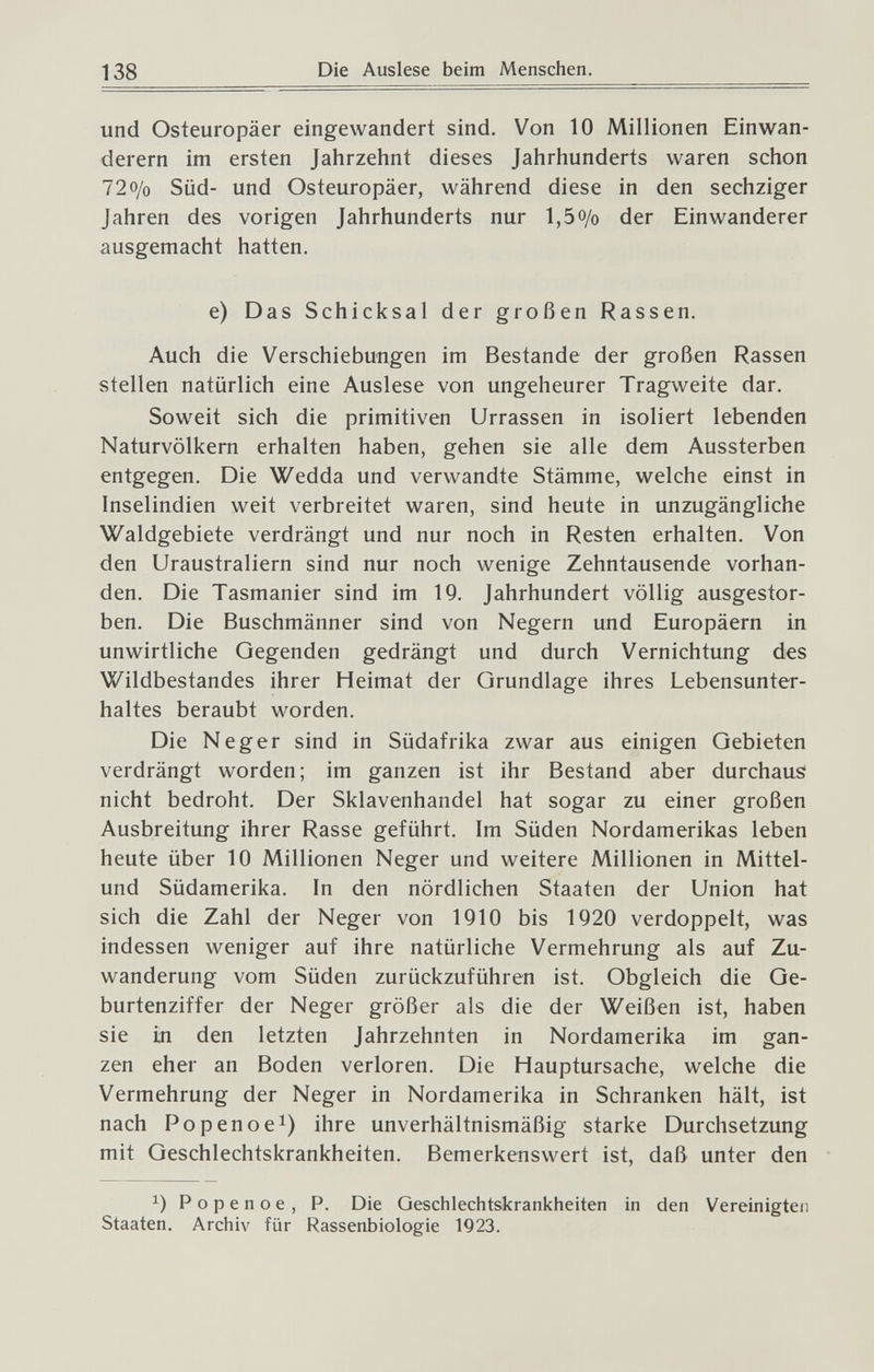 138 Die Auslese beim Menschen. und Osteuropäer eingewandert sind. Von 10 Millionen Einwan¬ derern im ersten Jahrzehnt dieses Jahrhunderts waren schon 72o/o Süd- und Osteuropäer, während diese in den sechziger Jahren des vorigen Jahrhunderts nur 1,5o/o der Einwanderer ausgemacht hatten. e) Das Schicksal der großen Rassen. Auch die Verschiebungen im Bestände der großen Rassen stellen natürlich eine Auslese von ungeheurer Tragweite dar. Soweit sich die primitiven Urrassen in isoliert lebenden Naturvölkern erhalten haben, gehen sie alle dem Aussterben entgegen. Die Wedda und verwandte Stämme, welche einst in Inselindien weit verbreitet waren, sind heute in unzugängliche Waldgebiete verdrängt und nur noch in Resten erhalten. Von den Uraustraliern sind nur noch wenige Zehntausende vorhan¬ den. Die Tasmanier sind im 19. Jahrhundert völlig ausgestor¬ ben. Die Buschmänner sind von Negern und Europäern in unwirtliche Gegenden gedrängt und durch Vernichtung des Wildbestandes ihrer Heimat der Grundlage ihres Lebensunter¬ haltes beraubt worden. Die Neger sind in Südafrika zwar aus einigen Gebieten verdrängt worden; im ganzen ist ihr Bestand aber durchaus nicht bedroht. Der Sklavenhandel hat sogar zu einer großen Ausbreitung ihrer Rasse geführt. Im Süden Nordamerikas leben heute über 10 Millionen Neger und weitere Millionen in Mittel- und Südamerika. In den nördlichen Staaten der Union hat sich die Zahl der Neger von IQIO bis 1920 verdoppelt, was indessen weniger auf ihre natürliche Vermehrung als auf Zu¬ wanderung vom Süden zurückzuführen ist. Obgleich die Ge¬ burtenziffer der Neger größer als die der Weißen ist, haben sie in den letzten Jahrzehnten in Nordamerika im gan¬ zen eher an Boden verloren. Die Hauptursache, welche die Vermehrung der Neger in Nordamerika in Schranken hält, ist nach Popenoei) ihre unverhältnismäßig starke Durchsetzung mit Geschlechtskrankheiten. Bemerkenswert ist, daß unter den Popenoe, P. Die Geschlechtskrankheiten in den Vereinigten Staaten. Archiv für Rassenbiologie 1923.