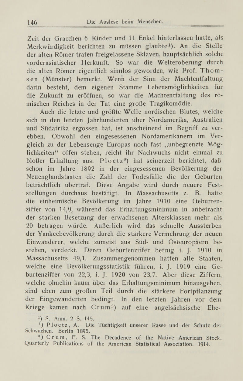 146 Die Auslese beim Menschen, Zeit der Gracchen 6 Kinder und 11 Enkel hinterlassen hatte, als Merkwürdigkeit berichten zu müssen glaubte i). An die Stelle der alten Römer traten freigelassene Sklaven, hauptsächlich solche vorderasiatischer Herkunft. So war die Welteroberung durch die alten Römer eigentlich sinnlos geworden, wie Prof. Thom- sen (Münster) bemerkt. Wenn der Sinn der Machtentfaltung darin besteht, dem eigenen Stamme Lebensmöglichkeiten für die Zukunft zu eröffnen, so war die Machtentfaltung des rö¬ mischen Reiches in der Tat eine große Tragikomödie. Auch die letzte und größte Welle nordischen Blutes, welche sich in den letzten Jahrhunderten über Nordamerika, Australien und Südafrika ergossen hat, ist anscheinend im Begriff zu ver¬ ebben. Obwohl den eingesessenen Nordamerikanern im Ver¬ gleich zu der Lebensenge Europas noch fast ,,unbegrenzte Mög- lichkeiten'^ offen stehen, reicht ihr Nachwuchs nicht einmal zu bloßer Erhaltung aus. Ploetz^) hat seinerzeit berichtet, daß schon im Jahre 1892 in der eingesessenen Bevölkerung der Neuenglandstaaten die Zahl der Todesfälle die der Geburten beträchtlich übertraf. Diese Angabe wird durch neuere Fest¬ stellungen durchaus bestätigt. In Massachusetts z. B. hatte die einheimische Bevölkerung im Jahre 1910 eine Geburten¬ ziffer von 14,9, während das Erhaltungsminimum in anbetracht der starken Besetzung der erwachsenen Altersklassen mehr als 20 betragen würde. Äußerlich wird das schnelle Aussterben der Yankeebevölkerung durch die stärkere Vermehrung der neuen Einwanderer, welche zumeist aus Süd- und Osteuropäern be¬ stehen, verdeckt. Deren Geburtenziffer betrug i. J. 1910 in Massachusetts 49,1. Zusammengenommen hatten alle Staaten, welche eine Bevölkerungsstatistik führen, i. J. 1919 eine Ge¬ burtenziffer von 22,3, i. J. 1920 von 23,7. Aber diese Ziffern, welche ohnehin kaum über das Erhaltungsminimum hinausgehen, sind eben zum großen Teil durch die stärkere Fortpflanzung der Eingewanderten bedingt. In den letzten Jahren vor dem Kriege kamen nach Crum^) auf eine angelsächsische Ehe- 1) S. Anm. 2 S. 145. Ploetz, A. Die Tüchtigkeit unserer Rasse und der Schutz der Schwachen. Berlin 1895. Crum, F. S. The Decadence of the Native American Stock.. Quarterly Publications of the American Statistical Association. 1914.