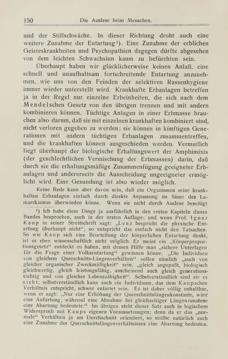 150 Die Auslese beim Menschen. und der Stillschwäche. In dieser Richtung droht auch eine weitere Zunahme der Entartung i). Eine Zunahme der erblichen Geisteskrankheiten und Psychopathien dagegen dürfte abgesehen von dem leichten Schwachsinn kaum zu befürchten sein. Überhaupt haben wir glücklicherweise keinen Anlaß, eine schnell und unaufhaltsam fortschreitende Entartung anzuneh¬ men, wie uns von den Feinden der selektiven Rassenhygiene immer wieder unterstellt wird. Krankhafte Erbanlagen betreffen ja in der Regel nur einzelne Erbeinheiten, die sich nach dem M end eischen Gesetz von den übrigen trennen und mit andern kombinieren können. Tüchtige Anlagen in einer Erbmasse brau¬ chen also darum, daß sie mit einzelnen krankhaften kombiniert sind, nicht verloren gegeben zu werden ; sie können in künftigen Gene¬ rationen mit andern tüchtigen Erbanlagen zusammentreffen, und die krankhaften können ausgeschieden werden. Vermutlich liegt überhaupt der biologische Erhaltungswert der Amphimixis (der geschlechtlichen Vermischung der Erbmassen) darin, daß durch sie die erhaltungsmäßige Zusammenfügung geeigneter Erb¬ anlagen und andererseits die Ausscheidung ungeeigneter ermög¬ licht wird. Eine Gesundung ist also wieder möglich. Keine Rede kann aber davon sein, daß ein Organismus seine krank¬ haften Erbanlagen einfach durch direkte Anpassung im Sinne des La- marCkismus überwinden könne. Wenn sie nicht durch Auslese beseitigt 1) Ich habe diese Dinge ja ausführlich in den ersten Kapiteln dieses Bandes besprochen, auch in der ersten Auflage; und wenn Prof. Ignaz Каир in seiner Streitschrift sagt: ,,Lenz bespricht die physische Ent¬ artung überhaupt nicht, so entspricht das einfach nicht den Tatsachen. So wie Каир sich eine Beurteilung der körperlichen Entartung denkt, ist es eben wissenschaftlich nicht möglich. Er meint ein „Körperpropor¬ tionsgesetz entdeckt zu haben, mit dessen Hilfe man „sichere Unterlagen für die Frage einer Volksentartung gewinnen könne. „Die Individuen von gleichem Querschnitts-Längenverhältnis sollen nämlich „auch von gleicher organischer Zweckmäßigkeit sein, „gleich angepaßt, biologisch gleichwertig, gleich leistungsfähig, anscheinend auch gleich generations¬ tüchtig und von gleicher Lebenszähigkeit. Selbstverständlich sind sie es nicht; selbstverständlich kann auch ein Individuum, das dem Kaupschen Verhältnis entspricht, schwer entartet sein. Es ist daher völlig unhaltbar, wenn er sagt: „Nur eine Erhöhung der Querschnittslängenkonstante, wäre eine Aufartung, während eine Abnahme bei gleichzeitiger Längenzunahme eine Abartung bedeutete. Im übrigen steht dieser Satz auch in logischem Widerspruch mit Kaups eigenen Voraussetzungen; denn da er das „nor¬ male Verhältnis ja am Durchschnitt orientiert, so müßte natürlich auch eine Zunahme des Querschnittslängenverhältnisses eine Abartung bedeuten.
