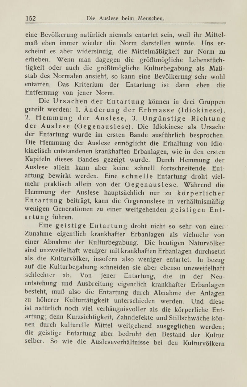 152 Die Auslese beim Menschen. eine Bevölkerung natürlich niemals entartet sein, weil ihr Mittel¬ maß eben immer wieder die Norm darstellen würde. Uns er¬ scheint es aber widersinnig, die Mittelmäßigkeit zur Norm zu erheben. Wenn man dagegen die größtmögliche Lebenstüch¬ tigkeit oder auch die größtmögliche Kulturbegabung als Maß¬ stab des Normalen ansieht, so kann eine Bevölkerung sehr wohl entarten. Das Kriterium der Entartung ist dann eben die Entfernung von jener Norm. Die Ursachen der Entartung können in drei Gruppen geteilt werden: 1. Änderung der Erbmasse (Idiokinese), 2. Hemmung der Auslese, 3. Ungünstige Richtung der Auslese (Gegenauslese). Die Idiokinese als Ursache der Entartung wurde im ersten Bande ausführlich besprochen. Die Hemmung der Auslese ermöglicht die Erhaltung von idio- kinetisch entstandenen krankhaften Erbanlagen, wie in den ersten Kapiteln dieses Bandes gezeigt wurde. Durch Hemmung der Auslese allein kann aber keine schnell fortschreitende Ent¬ artung bewirkt werden. Eine schnelle Entartung droht viel¬ mehr praktisch allein von der Gegenauslese. Während die Hemmung der Auslese hauptsächlich nur zu körperlicher Entartung beiträgt, kann die Gegenauslese in verhältnismäßig wenigen Generationen zu einer weitgehenden geistigen Ent¬ artung führen. Eine geistige Entartung droht nicht so sehr von einer Zunahme eigentlich krankhafter Erbanlagen als vielmehr von einer Abnahme der Kulturbegabung. Die heutigen Naturvölker sind unzweifelhaft weniger mit krankhaften Erbanlagen durchsetzt als die Kulturvölker, insofern also weniger entartet. In bezug auf die Kulturbegabung schneiden sie aber ebenso unzweifelhaft schlechter ab. Von jener Entartung, die in der Neu¬ entstehung und Ausbreitung eigentlich krankhafter Erbanlagen besteht, muß also die Entartung durch Abnahme der Anlagen zu höherer Kulturtätigkeit unterschieden werden. Und diese ist natürlich noch viel verhängnisvoller als die körperliche Ent¬ artung; denn Kurzsichtigkeit, Zahndefekte und Stillschwäche kön¬ nen durch kulturelle Mittel weitgehend ausgeglichen werden; die geistige Entartung aber bedroht den Bestand der Kultur selber. So wie die Ausleseverhältnisse bei den Kulturvölkern