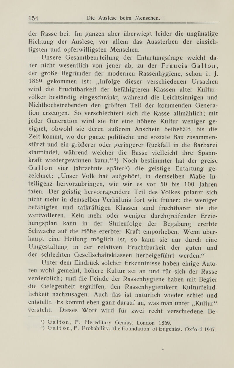 154 Die Auslese beim Menschen. der Rasse bei. Im ganzen aber überwiegt leider die ungünstige Richtung der Auslese, vor allem das Aussterben der einsich¬ tigsten und opferwilligsten Menschen. Unsere Oesamtbeurteilung der Entartungsfrage weicht da¬ her nicht wesentlich von jener ab, zu der Francis Galton, der große Begründer der modernen Rassenhygiene, schon i. J. 1869 gekommen ist: „Infolge dieser verschiedenen Ursachen wird die Fruchtbarkeit der befähigteren Klassen alter Kultur¬ völker beständig eingeschränkt, während die Leichtsinnigen und Nichthochstrebenden den größten Teil der kommenden Genera¬ tion erzeugen. So verschlechtert sich die Rasse allmählich; mit jeder Generation wird sie für eine höhere Kultur weniger ge¬ eignet, obwohl sie deren äußeren Anschein beibehält, bis die Zeit kommt, wo der ganze politische und soziale Bau zusammen¬ stürzt und ein größerer oder geringerer Rückfall in die Barbarei stattfindet, während welcher die Rasse vielleicht ihre Spann¬ kraft wiedergewinnen kann.'' i) Noch bestimmter hat der greise Gal ton vier Jahrzehnte später 2) die geistige Entartung ge¬ zeichnet: „Unser Volk hat aufgehört, in demselben Maße In¬ telligenz hervorzubringen, wie wir es vor 50 bis 100 Jahren taten. Der geistig hervorragendere Teil des Volkes pflanzt sich nicht mehr in demselben Verhältnis fort wie früher; die weniger befähigten und tatkräftigen Klassen sind fruchtbarer als die wertvolleren. Kein mehr oder weniger durchgreifender Erzie¬ hungsplan kann in der Stufenfolge der Begabung ererbte Schwäche auf die Höhe ererbter Kraft emporheben. Wenn über¬ haupt eine Heilung möglich ist, so kann sie nur durch eine Umgestaltung in der relativen Fruchtbarkeit der guten und der schlechten Gesellschaftsklassen herbeigeführt werden.'' Unter dem Eindruck solcher Erkenntnisse haben einige Auto¬ ren wohl gemeint, höhere Kultur sei an und für sich der Rasse verderblich; und die Feinde der Rassenhygiene haben mit Begier die Gelegenheit ergriffen, den Rassenhygienikern Kulturfeind¬ lichkeit nachzusagen. Auch das ist natürlich wieder schief und entstellt. Es kommt eben ganz darauf an, was man unter „Kultur versteht. Dieses Wort wird für zwei recht verschiedene Be- Galton, F. Hereditary Genius. London 1869. -) Galt on, F. Probability, the Foundation of Eugenics. Oxford 1907.