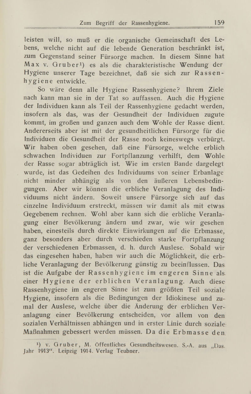 Zum Begriff der Rassenhygiene. 159 leisten will, so muß er die organische Gemeinschaft des Le¬ bens, welche nicht auf die lebende Generation beschränkt ist, zum Gegenstand seiner Fürsorge machen. In diesem Sinne hat Max V. Grub eri) gg als die charakteristische Wendung der Hygiene unserer Tage bezeichnet, daß sie sich zur Rassen- hygiene entwickle. So wäre denn alle H3'giene Rassenhygiene? Ihrem Ziele nach kann man sie in der Tat so auffassen. Auch die Hygiene der Individuen kann als Teil der Rassenhygiene gedacht werden, insofern als das, was der Gesundheit der Individuen zugute kommt, im großen und ganzen auch dem Wohle der Rasse dient. Andererseits aber ist mit der gesundheitlichen Fürsorge für die Individuen die Gesundheit der Rasse noch keineswegs verbürgt. Wir haben oben gesehen, daß eine Fürsorge, welche erblich schwachen Individuen zur Fortpflanzung verhilft, dem Wohle der Rasse sogar abträgUch ist. Wie im ersten Bande dargelegt wurde, ist das Gedeihen des Individuums von seiner Erbanlage nicht minder abhängig als von den äußeren Lebensbedin¬ gungen. Aber wir können die erbliche Veranlagung des Indi¬ viduums nicht ändern. Soweit unsere Fürsorge sich auf das einzelne Individuum erstreckt, müssen wir damit als mit etwas Gegebenem rechnen. Wohl aber kann sich die erbliche Veranla¬ gung einer Bevölkerung ändern und zwar, wie wir gesehen haben, einesteils durch direkte Einwirkungen auf die Erbmasse, ganz besonders aber durch verschieden starke Fortpflanzung der verschiedenen Erbmassen, d. h. durch Auslese. Sobald wir das eingesehen haben, haben wir auch die Möglichkeit, die erb¬ liche Veranlagung der Bevölkerung günstig zu beeinflussen. Das ist die Aufgabe der Rassenhygiene im engeren Sinne als einer Hygiene der erblichen Veranlagung. Auch diese Rassenhygiene im engeren Sinne ist zum größten Teil soziale Hygiene, insofern als die Bedingungen der Idiokinese und zu¬ mal der Auslese, welche über die Änderung der erblichen Ver¬ anlagung einer Bevölkerung entscheiden, vor allem von den sozialen Verhältnissen abhängen und in erster Linie durch soziale Maßnahmen gebessert werden müssen. Da die Erbmasse den, 1) V. Gruber, M. öffentliches Gesundheitswesen. S.-A. aus „Das. Jahr 1913. Leipzig 1914. Verlag Teubner.