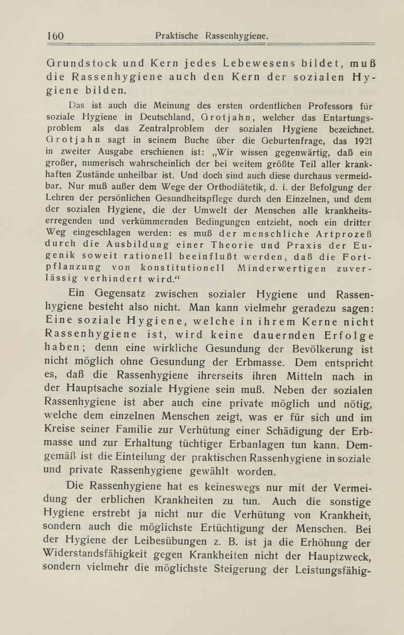 160 Praktische Rassenhygiene. Grundstock und Kern jedes Lebewesens bildet, muß die Rassenhygiene auch den Kern der sozialen Hy¬ giene bilden. Das ist auch die Meinung des ersten ordentlichen Professors für soziale Hygiene in Deutschland, Grotjahn, welcher das Entartungs¬ problem als das Zentralproblem der sozialen Hygiene bezeichnet. Grotjahn sagt in seinem Buche über die Geburtenfrage, das 1921 in zweiter Ausgabe erschienen ist: „Wir wissen gegenwärtig, daß ein großer, numerisch wahrscheinlich der bei weitem größte Teil aller krank¬ haften Zustände unheilbar ist. Und doch sind auch diese durchaus vermeid¬ bar. Nur muß außer dem Wege der Orthodiätetik, d. i. der Befolgung der Lehren der persönlichen Gesundheitspflege durch den Einzelnen, und dem der sozialen Hygiene, die der Umwelt der Menschen alle krankheits¬ erregenden und verkümmernden Bedingungen entzieht, noch ein dritter Weg eingeschlagen werden: es muß der menschliche Artprozeß durch die Ausbildung einer Theorie und Praxis der Eu¬ genik soweit rationell beeinflußt werden, daß die Fort¬ pflanzung von konstitutionell Minderwertigen zuver¬ lässig verhindert wird. Ein Gegensatz zwischen sozialer Hygiene und Rassen¬ hygiene besteht also nicht. Man kann vielmehr geradezu sagen: Eine soziale Hygiene, welche in ihrem Kerne nicht Rassenhygiene ist, wird keine dauernden Erfolge haben; denn eine wirkliche Gesundung der Bevölkerung ist nicht möglich ohne Gesundung der Erbmasse. Dem entspricht es, daß die Rassenhygiene ihrerseits ihren Mitteln nach in der Hauptsache soziale Hygiene sein muß. Neben der sozialen Rassenhygiene ist aber auch eine private möglich und nötig, welche dem einzelnen Menschen zeigt, was er für sich und im Kreise seiner Familie zur Verhütung einer Schädigung der Erb¬ masse und zur Erhaltung tüchtiger Erbanlagen tun kann. Dem¬ gemäß ist die Einteilung der praktischen Rassenhygiene in soziale und private Rassenhygiene gewählt worden. Die Rassenhygiene hat es keineswegs nur mit der Vermei¬ dung der erblichen Krankheiten zu tun. Auch die sonstige Hygiene erstrebt ja nicht nur die Verhütung von Krankheit, sondern auch die möglichste Ertüchtigung der Menschen. Bei der Hygiene der Leibesübungen z. B. ist ja die Erhöhung der Widerstandsfähigkeit gegen Krankheiten nicht der Hauptzweck, sondern vielmehr die möglichste Steigerung der Leistungsfähig-