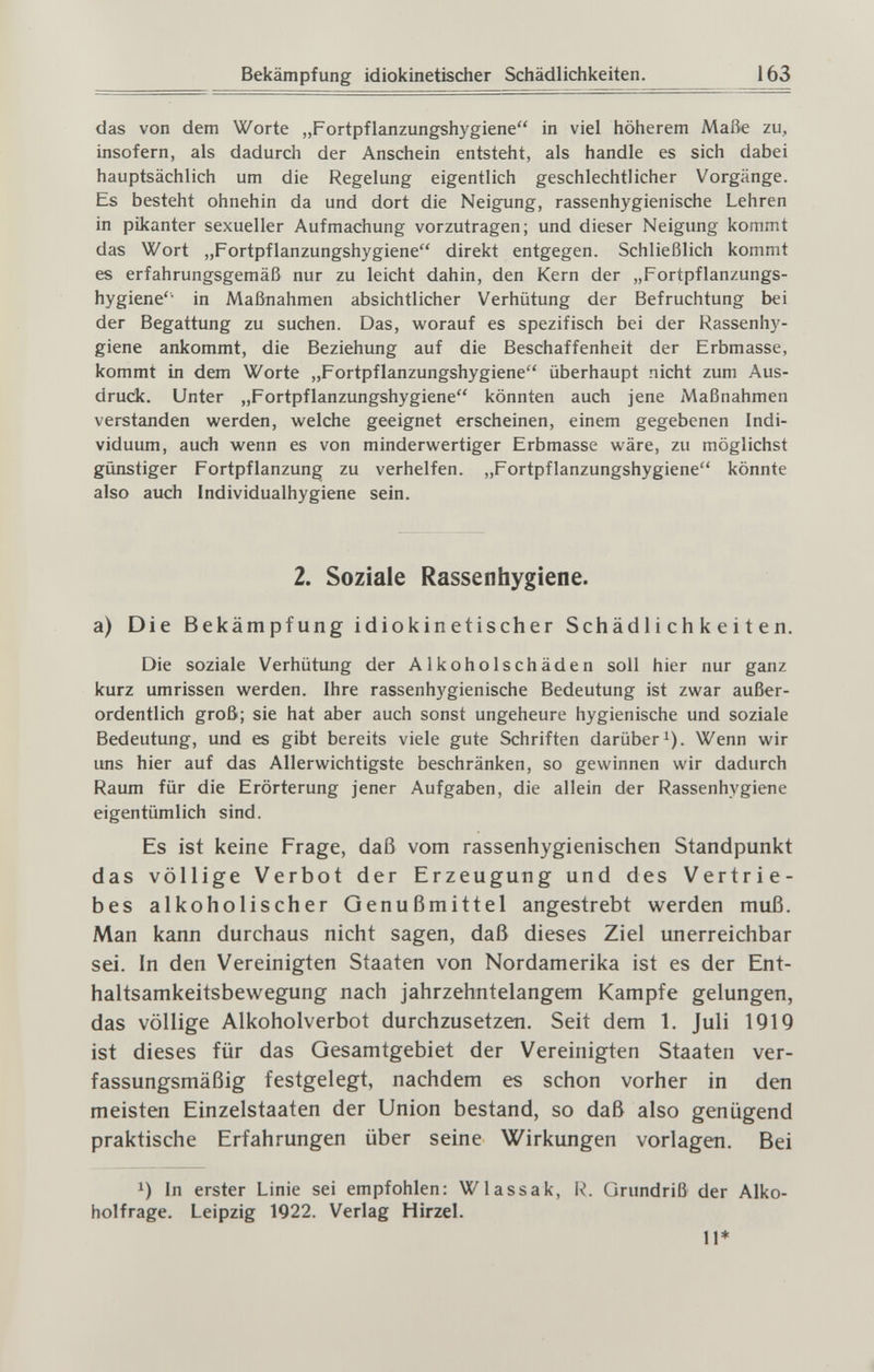 Bekämpfung idiokinetischer Schädlichkeiten. 163 das von dem Worte „Fortpflanzungshygiene in viel höherem Maiie zu, insofern, als dadurch der Anschein entsteht, als handle es sich dabei hauptsächlich um die Regelung eigentlich geschlechtlicher Vorgänge. Es besteht ohnehin da und dort die Neigung, rassenhygienische Lehren in pikanter sexueller Aufmachung vorzutragen; und dieser Neigimg kommt das Wort „Fortpflanzungshygiene direkt entgegen. Schließlich kommt es erfahrungsgemäß nur zu leicht dahin, den Kern der „Fortpflanzungs- hygiene in Maßnahmen absichtlicher Verhütung der Befruchtung bei der Begattung zu suchen. Das, worauf es spezifisch bei der Rassenhy¬ giene ankommt, die Beziehung auf die Beschaffenheit der Erbmasse, kommt in dem Worte „Fortpflanzungshygiene überhaupt nicht zum Aus¬ druck. Unter „Fortpflanzungshygiene könnten auch jene Maßnahmen verstanden werden, welche geeignet erscheinen, einem gegebenen Indi¬ viduum, auch wenn es von minderwertiger Erbmasse wäre, zu möglichst günstiger Fortpflanzung zu verhelfen. „Fortpflanzungshygiene könnte also auch Individualhygiene sein. 2. Soziale Rassenhygiene. a) Die Bekämpfung idiokinetischer Schädlichkeiten. Die soziale Verhütung der Alkoholschäden soll hier nur ganz kurz umrissen werden. Ihre rassenhygienische Bedeutung ist zwar außer¬ ordentlich groß; sie hat aber auch sonst ungeheure hygienische und soziale Bedeutung, und es gibt bereits viele gute Schriften darüber i). Wenn wir uns hier auf das Allerwichtigste beschränken, so gewinnen wir dadurch Raum für die Erörterung jener Aufgaben, die allein der Rassenhygiene eigentümlich sind. Es ist keine Frage, daß vom rassenhygienischen Standpunkt das völlige Verbot der Erzeugung und des Vertrie¬ bes alkoholischer Genußmittel angestrebt werden muß. Man kann durchaus nicht sagen, daß dieses Ziel unerreichbar sei. In den Vereinigten Staaten von Nordamerika ist es der Ent¬ haltsamkeitsbewegung nach jahrzehntelangem Kampfe gelungen, das völlige Alkoholverbot durchzusetzen. Seit dem 1. Juli 1919 ist dieses für das Gesamtgebiet der Vereinigten Staaten ver¬ fassungsmäßig festgelegt, nachdem es schon vorher in den meisten Einzelstaaten der Union bestand, so daß also genügend praktische Erfahrungen über seine Wirkungen vorlagen. Bei In erster Linie sei empfohlen: Wlassak, R. Grundriß der Alko¬ holfrage. Leipzig 1922. Verlag Hirzel. 11*