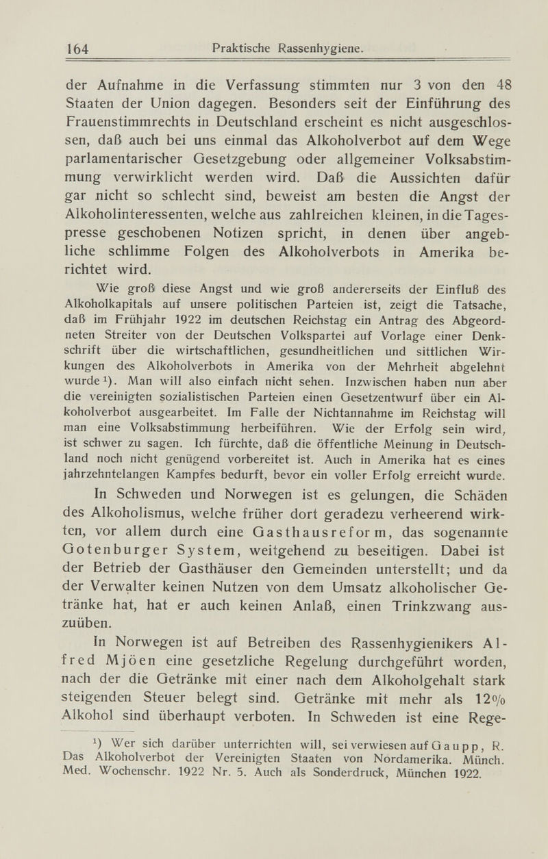 164 Praktische Rassenhygiene. der Aufnahme in die Verfassung stimmten nur 3 von den 48 Staaten der Union dagegen. Besonders seit der Einführung des Frauenstimmrechts in Deutschland erscheint es nicht ausgeschlos¬ sen, daß auch bei uns einmal das Alkoholverbot auf dem Wege parlamentarischer Gesetzgebung oder allgemeiner Volksabstim¬ mung verwirklicht werden wird. Daß die Aussichten dafür gar nicht so schlecht sind, beweist am besten die Angst der Alkoholinteressenten, welche aus zahlreichen kleinen, in dieTages- presse geschobenen Notizen spricht, in denen über angeb¬ liche schlimme Folgen des Alkoholverbots in Amerika be¬ richtet wird. Wie groß diese Angst und wie groß andererseits der Einfluß des Alkoholkapitals auf unsere politischen Parteien ist, zeigt die Tatsache, daß im Frühjahr 1922 im deutschen Reichstag ein Antrag des Abgeord¬ neten Streiter von der Deutschen Volkspartei auf Vorlage einer Denk¬ schrift über die wirtschaftlichen, gesundheitlichen und sittlichen Wir¬ kungen des Alkoholverbots in Amerika von der Mehrheit abgelehnt wurde ^). Man will also einfach nicht sehen. Inzwischen haben nun aber die vereinigten sozialistischen Parteien einen Gesetzentwurf über ein Al¬ koholverbot ausgearbeitet. Im Falle der Nichtannahme im Reichstag will man eine Volksabstimmung herbeiführen. Wie der Erfolg sein wird, ist schwer zu sagen. Ich fürchte, daß die öffentliche Meinung in Deutsch¬ land noch nicht genügend vorbereitet ist. Auch in Amerika hat es eines jahrzehntelangen Kampfes bedurft, bevor ein voller Erfolg erreicht wurde. In Schweden und Norwegen ist es gelungen, die Schäden des Alkoholismus, welche früher dort geradezu verheerend wirk¬ ten, vor allem durch eine Qasthausreform, das sogenannte Qotenburger System, weitgehend zu beseitigen. Dabei ist der Betrieb der Gasthäuser den Gemeinden unterstellt; und da der Verwalter keinen Nutzen von dem Umsatz alkoholischer Ge¬ tränke hat, hat er auch keinen Anlaß, einen Trinkzwang aus¬ zuüben. In Norwegen ist auf Betreiben des Rassenhygienikers Al¬ fred Mjöen eine gesetzliche Regelung durchgeführt worden, nach der die Getränke mit einer nach dem Alkoholgehalt stark steigenden Steuer belegt sind. Getränke mit mehr als 12o/o Alkohol sind überhaupt verboten. In Schweden ist eine Rege- Wer sich darüber unterrichten will, sei verwiesen auf G a u p p, R. Das Alkoholverbot der Vereinigten Staaten von Nordamerika. Münch. Med. Wochenschr. 1922 Nr. 5. Auch als Sonderdruck, München 1922.