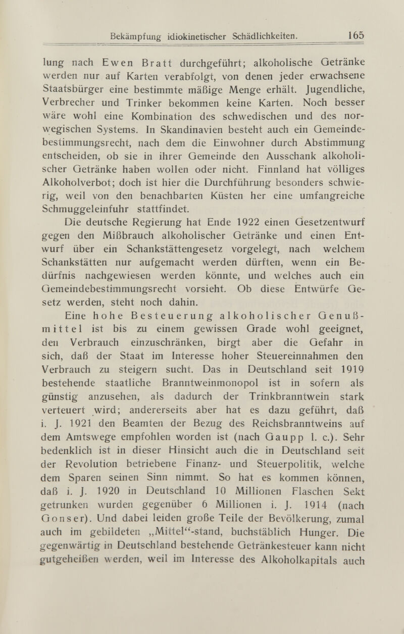 Bekämpfung idiokinetischer Schädlichkeiten. 165 lung nach Ewen Bratt durchgeführt; alkoholische Getränke werden nur auf Karten verabfolgt, von denen jeder erv^^achsene Staatsbürger eine bestimmte mäßige Menge erhält. Jugendliche, Verbrecher und Trinker bekommen keine Karten. Noch besser wäre wohl eine Kombination des schwedischen und des nor¬ wegischen Systems. In Skandinavien besteht auch ein Gemeinde¬ bestimmungsrecht, nach dem die Einwohner durch Abstimmung entscheiden, ob sie in ihrer Gemeinde den Ausschank alkoholi¬ scher Getränke haben wollen oder nicht. Finnland hat völliges Alkoholverbot; doch ist hier die Durchführung besonders schwie¬ rig, weil von den benachbarten Küsten her eine umfangreiche Schmuggeleinfuhr stattfindet. Die deutsche Regierung hat Ende 1922 einen Gesetzentwurf gegen den Mißbrauch alkoholischer Getränke und einen Ent¬ wurf über ein Schankstättengesetz vorgelegt, nach welchem Schankstätten nur aufgemacht werden dürften, wenn ein Be¬ dürfnis nachgewiesen werden könnte, und welches auch ein Gemeindebestimmungsrecht vorsieht. Ob diese Entwürfe Ge¬ setz werden, steht noch dahin. Eine hohe Besteuerung alkoholischer Genuß- mittel ist bis zu einem gewissen Grade wohl geeignet, den Verbrauch einzuschränken, birgt aber die Gefahr in sich, daß der Staat im Interesse hoher Steuereinnahmen den Verbrauch zu steigern sucht. Das in Deutschland seit 1919 bestehende staatliche Branntweinmonopol ist in sofern als günstig anzusehen, als dadurch der Trinkbranntwein stark verteuert wird; andererseits aber hat es dazu geführt, daß i. J. 1921 den Beamten der Bezug des Reichsbranntweins auf dem Amtswege empfohlen worden ist (nach Gaupp 1. c.). Sehr bedenklich ist in dieser Hinsicht auch die in Deutschland seit der Revolution betriebene Finanz- und Steuerpolitik, welche dem Sparen seinen Sinn nimmt. So hat es kommen können, daß i. J. 1920 in Deutschland 10 Millionen Flaschen Sekt getrunken wurden gegenüber 6 Millionen i. J. 1914 (nach Göns er). Und dabei leiden große Teile der Bevölkerung, zumal auch im gebildeten „Mittel-stand, buchstäblich Hunger. Die gegenwärtig in Deutschland bestehende Getränkesteuer kann nicht gutgeheißen werden, weil im Interesse des Alkoholkapitals auch