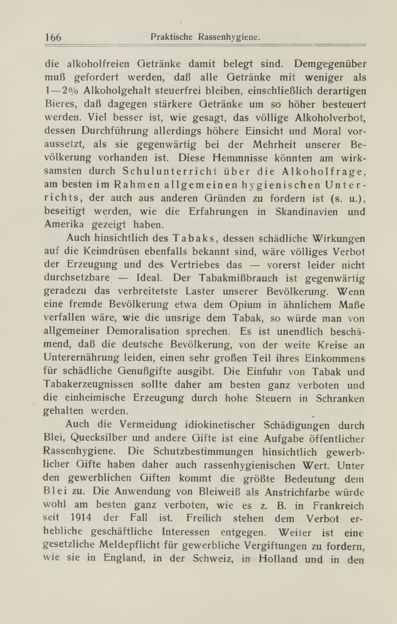 166 Praktische Rassenhygiene. die alkoholfreien Getränke damit belegt sind. Demgegenüber muß gefordert werden, daß alle Getränke mit weniger als 1—2o/o Alkoholgehalt steuerfrei bleiben, einschließlich derartigen Bieres, daß dagegen stärkere Getränke um so höher besteuert werden. Viel besser ist, wie gesagt, das völlige Alkoholverbot, dessen Durchführung allerdings höhere Einsicht und Moral vor¬ aussetzt, als sie gegenwärtig bei der Mehrheit unserer Be¬ völkerung vorhanden ist. Diese Hemmnisse könnten am wirk¬ samsten durch Schulunterricht über die Alkoholfrage, am besten im Rahmen allgemeinen hygienischen Unter¬ richts, der auch aus anderen Gründen zu fordern ist (s. u.), beseitigt werden, wie die Erfahrungen in Skandinavien und Amerika gezeigt haben. Auch hinsichtlich des Tabaks, dessen schädliche Wirkungen auf die Keimdrüsen ebenfalls bekannt sind, wäre völliges Verbot der Erzeugung und des Vertriebes das — vorerst leider nicht durchsetzbare — Ideal. Der Tabakmißbrauch ist gegenwärtig geradezu das verbreitetste Laster unserer Bevölkerung. Wenn eine fremde Bevölkerung etwa dem Opium in ähnlichem Maße verfallen wäre, wie die unsrige dem Tabak, so würde man von allgemeiner Demoralisation sprechen. Es ist unendlich beschä¬ mend, daß die deutsche Bevölkerung, von der weite Kreise an Unterernährung leiden, einen sehr großen Teil ihres Einkommens für schädliche Genußgifte ausgibt. Die Einfuhr von Tabak und Tabakerzeugnissen sollte daher am besten ganz verboten und die einheimische Erzeugung durch hohe Steuern in Schranken gehalten werden. Auch die Vermeidung idiokinetischer Schädigungen durch Blei, Quecksilber und andere Gifte ist eine Aufgabe öffentlicher Rassenhygiene. Die Schutzbestimmungen hinsichtlich gewerb¬ licher Gifte haben daher auch rassenhygienischen Wert. Unter den gewerblichen Giften kommt die größte Bedeutung dem Blei zu. Die Anwendung von Bleiweiß als Anstrichfarbe würde wohl am besten ganz verboten, wie es z, B, in Frankreich seit 1914 der Fall ist. Freilich stehen dem Verbot er¬ hebliche geschäftliche Interessen entgegen. Weiter ist eine gesetzliche Meldepflicht für gewerbliche Vergiftungen zu fordern, wie sie in England, in der Schweiz, in Holland und in den