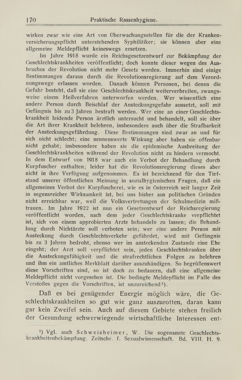 170 Praktische Rassenhygiene. wiri<en zwar wie eine Art von Überwachungsstellen für die der Kranken¬ versicherungspflicht unterstehenden Syphilitiker; sie können aber eine allgemeine Meldepflicht keineswegs ersetzen. Im Jahre 1918 wurde ein Reichsgesetzentwurf zur Bekämpfung der Geschlechtskrankheiten veröffentlicht; doch konnte dieser wegen des Aus¬ bruches der Revolution nicht mehr Gesetz werden. Immerhin sind einige Bestimmungen daraus durch die Revolutionsregierung auf dem Verord¬ nungswege erlassen worden. Danach können Personen, bei denen die Gefahr besteht, daß sie eine Geschlechtskrankheit weiterverbreiten, zwangs¬ weise einem Heilverfahren unterworfen werden. Wer wissentlich eine andere Person durch Beischlaf der Ansteckungsgefahr aussetzt, soll mit Gefängnis bis zu 3 Jahren bestraft werden. Wer eine an einer Geschlechts¬ krankheit leidende Person ärztlich untersucht und behandelt, soll sie über die Art ihrer Krankheit belehren, insbesondere auch über die Strafbarkeit der Ansteckungsgefährdung. Diese Bestimmungen sind zwar an und für sich nicht schlecht; eine nennenswerte Wirkung aber haben sie offenbar nicht gehabt; insbesondere haben sie die epidemische Ausbreitung der Geschlechtskrankheiten während der Revolution nicht zu hindern vermocht. In dem Entwurf von 1918 war auch ein Verbot der Behandlung durch Kurpfuscher enthalten; leider hat die Revolutionsregierung dieses aber nicht in ihre Verfügung aufgenommen. Es ist bezeichnend für den Tief¬ stand unserer öffentlichen Meinung in sozialhygienischen Fragen, daß ein allgemeines Verbot der Kurpfuscherei, wie es in Österreich seit langer Zeit in segensreicher Wirksamkeit ist, bei uns bisher aus politischen Gründen nicht erreichbar war, weil die Volksvertretungen der Schulmedizin miß¬ trauen. Im Jahre 1922 ist nun ein Gesetzentwurf der Reichsregierung veröffentlicht worden, nach dem jeder Geschlechtskranke verpflichtet ist, sich von einem approbierten Arzte behandeln zu lassen; die Behand¬ lung durch Nichtärzte soll verboten sein; wer eine andere Person mit Ansteckung durch Geschlechtsverkehr gefährdet, wird mit Gefängnis bis zu 3 Jahren bedroht, ebenso wer im ansteckenden Zustande eine Ehe eingeht; der Arzt soll verpflichtet sein, jeden Geschlechtskranken über die Ansteckungsfähigkeit und die strafrechtlichen Folgen zu belehren und ihm ein amtliches Merkblatt darüber auszuhändigen. So begrüßenswert diese Vorschriften sind, so ist doch zu bedauern, daß eine allgemeine Meldepflicht nicht vorgesehen ist. Die bedingte Meldepflicht im Falle des Verstoßes gegen die Vorschriften, ist unzureichend^). Daß es bei genügender Energie möglich wäre, die Ge¬ schlechtskrankheiten so gut wie ganz auszurotten, daran kann gar kein Zweifel sein. Auch auf diesem Gebiete stehen freilich der Gesundung schwerwiegende wirtschaftliche Interessen ent- Vgl. auch Schweisheimer, W. Die sogenannte Geschlechts¬ krankheitenbekämpfung. Zeitschr. f. Sexualwissenschaft. Bd. VI II. H. 9.