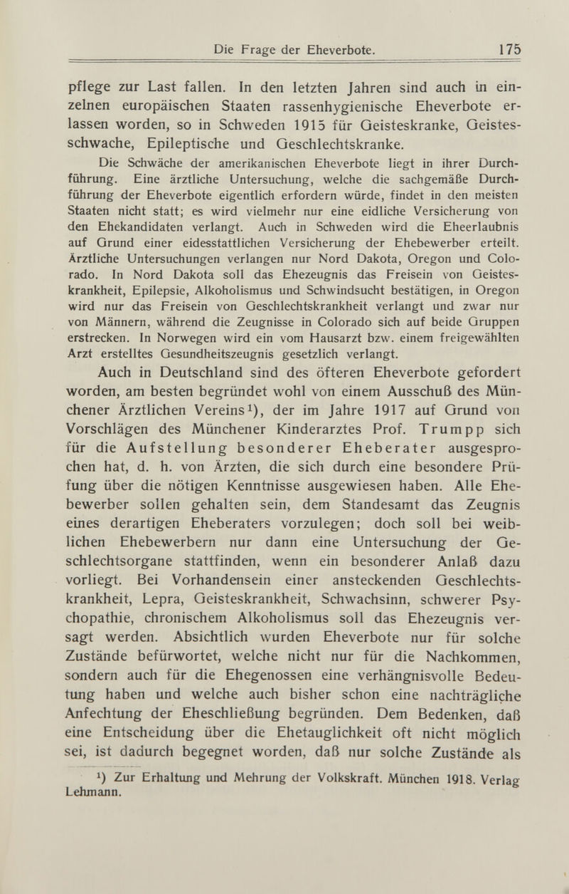 Die Frage der Eheverbote. 175 pflege zur Last fallen. In den letzten Jahren sind auch in ein¬ zelnen europäischen Staaten rassenhygienische Eheverbote er¬ lassen worden, so in Schweden 1915 für Geisteskranke, Geistes¬ schwache, Epileptische und Geschlechtskranke. Die Schwäche der amerikanischen Eheverbote liegt in ihrer Durch¬ führung. Eine ärztliche Untersuchung, welche die sachgemäße Durch¬ führung der Eheverbote eigentlich erfordern würde, findet in den meisten Staaten nicht statt; es wird vielmehr nur eine eidliche Versicherung von den Ehekandidaten verlangt. Auch in Schweden wird die Eheerlaubnis auf Qrund einer eidesstattlichen Versicherung der Ehebewerber erteilt. Ärztliche Untersuchungen verlangen nur Nord Dakota, Oregon und Colo¬ rado. In Nord Dakota soll das Ehezeugnis das Freisein von Geistes¬ krankheit, Epilepsie, Alkoholismus und Schwindsucht bestätigen, in Oregon wird nur das Freisein von Geschlechtskrankheit verlangt und zwar nur von Männern, während die Zeugnisse in Colorado sich auf beide Gruppen erstrecken. In Norwegen wird ein vom Hausarzt bzw. einem freigewählten Arzt erstelltes Gesundheitszeugnis gesetzlich verlangt. Auch in Deutschland sind des öfteren Eheverbote gefordert worden, am besten begründet wohl von einem Ausschuß des Mün¬ chener Ärztlichen Vereins!), der im Jahre 1917 auf Grund von Vorschlägen des Münchener Kinderarztes Prof. Trumpp sich für die Aufstellung besonderer Eheberater ausgespro¬ chen hat, d. h. von Ärzten, die sich durch eine besondere Prü¬ fung über die nötigen Kenntnisse ausgewiesen haben. Alle Ehe¬ bewerber sollen gehalten sein, dem Standesamt das Zeugnis eines derartigen Eheberaters vorzulegen; doch soll bei weib¬ lichen Ehebewerbern nur dann eine Untersuchung der Ge¬ schlechtsorgane stattfinden, wenn ein besonderer Anlaß dazu vorliegt. Bei Vorhandensein einer ansteckenden Geschlechts¬ krankheit, Lepra, Geisteskrankheit, Schwachsinn, schwerer Psy¬ chopathie, chronischem Alkoholismus soll das Ehezeugnis ver¬ sagt werden. Absichtlich wurden Eheverbote nur für solche Zustände befürwortet, welche nicht nur für die Nachkommen, sondern auch für die Ehegenossen eine verhängnisvolle Bedeu¬ tung haben und welche auch bisher schon eine nachträgliche Anfechtung der Eheschließung begründen. Dem Bedenken, daß eine Entscheidung über die Ehetauglichkeit oft nicht möglich sei, ist dadurch begegnet worden, daß nur solche Zustände als 1) Zur Erhaltung und Mehrung der Volkskraft. München 1918. Verlag Lehmann.