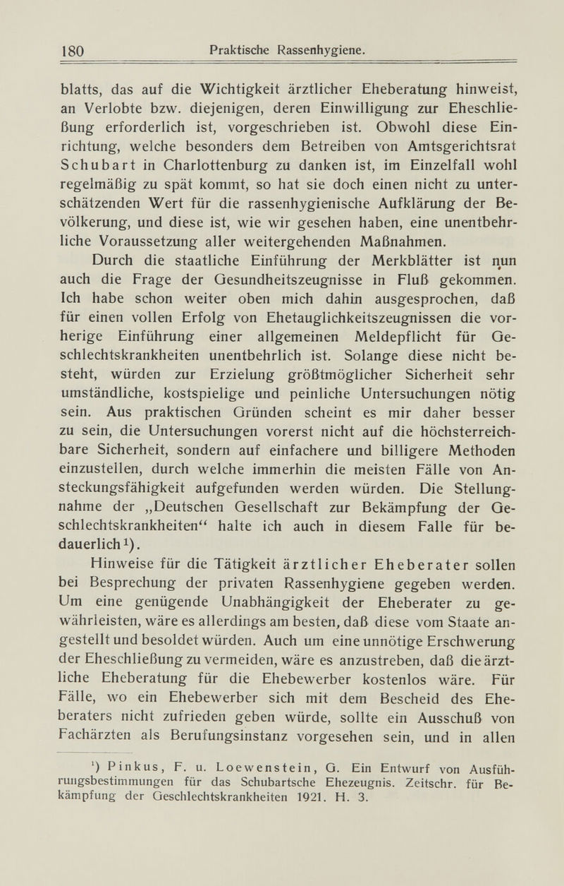 180 Praktische Rassenhygiene. blatts, das auf die Wichtigkeit ärztlicher Eheberatung hinweist, an Verlobte bzw. diejenigen, deren Einwilligung zur Eheschlie¬ ßung erforderlich ist, vorgeschrieben ist. Obwohl diese Ein¬ richtung, welche besonders dem Betreiben von Amtsgerichtsrat Schubart in Charlottenburg zu danken ist, im Einzelfall wohl regelmäßig zu spät kommt, so hat sie doch einen nicht zu unter¬ schätzenden Wert für die rassenhygienische Aufklärung der Be¬ völkerung, und diese ist, wie wir gesehen haben, eine unentbehr¬ liche Voraussetzung aller weitergehenden Maßnahmen. Durch die staatliche Einführung der Merkblätter ist nun auch die Frage der Gesundheitszeugnisse in Fluß gekommen. Ich habe schon weiter oben mich dahin ausgesprochen, daß für einen vollen Erfolg von Ehetauglichkeitszeugnissen die vor¬ herige Einführung einer allgemeinen Meldepflicht für Ge¬ schlechtskrankheiten unentbehrlich ist. Solange diese nicht be¬ steht, würden zur Erzielung größtmöglicher Sicherheit sehr umständliche, kostspielige und peinliche Untersuchungen nötig sein. Aus praktischen Gründen scheint es mir daher besser zu sein, die Untersuchungen vorerst nicht auf die höchsterreich¬ bare Sicherheit, sondern auf einfachere und billigere Methoden einzustellen, durch welche immerhin die meisten Fälle von An¬ steckungsfähigkeit aufgefunden werden würden. Die Stellung¬ nahme der „Deutschen Gesellschaft zur Bekämpfung der Ge- schlechtskrankheiten'^ halte ich auch in diesem Falle für be¬ dauerlich 1). Hinweise für die Tätigkeit ärztlicher Eheberater sollen bei Besprechung der privaten Rassenhygiene gegeben werden. Um eine genügende Unabhängigkeit der Eheberater zu ge¬ währleisten, wäre es allerdings am besten, daß diese vom Staate an¬ gestellt und besoldet würden. Auch um eine unnötige Erschwerung der Eheschließung zu vermeiden, wäre es anzustreben, daß die ärzt¬ liche Eheberatung für die Ehebewerber kostenlos wäre. Für Fälle, wo ein Ehebewerber sich mit dem Bescheid des Ehe¬ beraters nicht zufrieden geben würde, sollte ein Ausschuß von Fachärzten als Berufungsinstanz vorgesehen sein, und in allen ') Pinkus, F. u. Loewenstein, G. Ein Entwurf von Ausfüh¬ rungsbestimmungen für das Schubartsche Ehezeugnis. Zeitschr. für Be¬ kämpfung der Geschlechtskrankheiten 1921. H. 3.