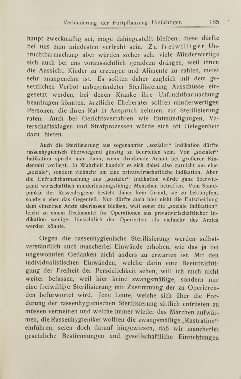 Verhinderung der Fortpflanzung Untüchtiger. 185 haupt zweckmäßig sei, möge dahingestellt bleiben; diese dürfte bei uns zum mindesten verfrüht sein. Zu freiwilliger Un¬ fruchtbarmachung aber würden sicher sehr viele Minderwertige sich auch bei uns voraussichtlich geradezu drängen, weil ihnen die Aussicht, Kinder zu erzeugen und Alimente zu zahlen, meist sehr unangenehm ist. Es sollten daher zugleich mit dem ge¬ setzlichen Verbot unbegründeter Sterilisierung Ausschüsse ein¬ gesetzt werden, bei denen Kranke ihre Unfruchtbarmachung beantragen könnten. Ärztliche Eheberater sollten minderwertigen Personen, die ihren Rat in Anspruch nehmen, zur Sterilisierung raten. Auch bei Gerichtsverfahren wie Entmündigungen, Va¬ terschaftsklagen und Strafprozessen würde sich oft Gelegenheit dazu bieten. Auch die Sterilisierung aus sogenannter „sozialer Indikation dürfte rassenhygienisch überwiegend günstig zu beurteilen sein. Von „sozialer Indikation spricht man dann, wenn drückende Armut bei größerer Kin¬ derzahl vorliegt. In Wahrheit handelt es sich dabei also garnicht um eine „soziale, sondern vielmehr um eine privatwirtschaftliche Indikation. Aber die Unfruchtbarmachung aus „sozialer Indikation würde ganz überwie¬ gend wirtschaftlich minderleistungsfähige Menschen betreffen. Vom Stand¬ punkte der Rassenhygiene besteht daher kein Grund, sie zu bekämpfen, sondern eher das Gegenteil. Nur dürfte auch hier nicht die Entscheidung dem einzelnen Arzte überlassen bleiben, weil sonst die „soziale Indikation leicht zu einem Deckmantel für Operationen aus privatwirtschaftlicher In¬ dikation weniger hinsichtlich der Operierten, als vielmehr des Arztes werden könnte. Gegen die rassenhygienische Sterilisierung werden selbst¬ verständlich auch mancherlei Einwände erhoben, wie das ja bei ungewohnten Gedanken nicht anders zu erwarten ist. Mit den individualistischen Einwänden, welche darin eine Beeinträchti¬ gung der Freiheit der Persönlichkeit sehen, will ich mich nicht weiter befassen, weil hier keine zwangsmäßige, sondern nur eine freiwillige Sterilisierung mit Zustimmung der zu Operieren¬ den befürwortet wird. Jene Leute, welche sich über die For¬ derung der rassenhygienischen Sterilisierung sittlich entrüsten zu müssen vermeinen und welche immer wieder das Märchen aufwär¬ men, die Rassenhygieniker wollten die zwangsmäßige „Kastration'' einführen, seien doch darauf hingewiesen, daß wir mancherlei gesetzliche Bestimmungen und gesellschaftliche Einrichtungen